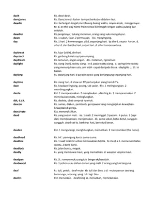 davit kb. dewi-dewi.
davy jones kb. Davy Jones's locker tempat berkubur didalam laut.
dawdle kki. berlengah-lengah,membuang-buang waktu, onyak-anyik, menggeluyur.
to d. on the way home from school berlengah-lengah waktu pulang dari
sekolah.
dawdler kb.pengeluyur, tukang melamun, orang yang suka mengeluyur.
dawn kb. 1 subuh, fajar. 2 permulaan. -kki. menyingsing.
day kb. 1 hari. 2 kemenangan. all d. sepanjang hari. by the d. secara harian. d.
after d. dari hari ke hari, saban hari. d. after tomorrow lusa.
daybreak kb. fajar (sidik), dinihari.
daycoach kb. gerbong kereta api penumpang.
daydream kb. lamunan, angan-angan. -kki. melamun, ngelamun.
daylight kb. siang (hari), waktu siang. in d. pada waktu siang. d. saving time waktu
yang menunjukkan satu jam lebih cepat daripada biasa. -daylights j. Sl.: isi
badan.
daylong ks. sepanjang hari. d parade pawai yang berlangsung sepanjang hari.
daytime kb. siang hari. d show on TV pertunjukan siang hari di TV.
daze kb. keadaan linglung, pusing, tak sadar. -kkt. 1 melinglungkan. 2
membingungkan.
dazzle kkt. 1 mempesonakan. 2 menyilaukan. -dazzling ks. 1 mempesonakan. 2
menyilaukan mata, melinglungkan.
ddt, d.d.t. kb. dedete, obat semprot nyamuk.
deacon kb. samas, diaken, pembantu gerejawan yang mengerjakan kewajiban-
kewajiban di gereja.
deactivate kkt. menonaktifkan.
dead kb. yang sudah mati. -ks. 1 mati. 2 meninggal. 3 padam. 4 putus. 5 (sepi
dan) membosankan, menjemukan. -kk. sama sekali, betul-betul, sungguh-
sungguh. dead-set ks. berkeras hati, bertekad benar.
deaden kkt. 1 mengurangi, menghilangkan, mematikan. 2 meredamkan (the noise).
deadhead kb. Inf.: pemegang karcis cuma-cuma.
deadline kb. 1 saat terakhir untuk memasukkan berita. to meet a d. memenuhi batas
waktu. 2 baris kunci.
deadlock kb. jalan buntu, mogok.
deadly ks. yang membawa maut, yang mematikan. d. weapon senjata maut.
deadpan kb. Sl.: roman muka yang tak bergerak/berubah.
deadwood kb. 1 pohon atau dahan-dahan yang mati. 2 orang yang tak berguna.
deaf ks. tuli, pekak. deaf-mute kb. tuli dan bisu. a d. -mute person seorang
tunarungu, seorang yang tuli lagi bisu.
deafen kkt. menulikan. -deafening ks. menulikan, memekakkan.
 