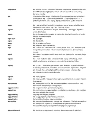 afterwards kk. sesudah itu, lalu, kemudian. The came to tea and a. we went home with
them Mereka datang berjamu minum teh dan sesudah itu kami pulang
bersama mereka.
ag 1(Agriculture) Pertanian. 2 (Agricultural) berhubungan dengan pertanian. 3
(silver) perak. Ag. 1 (Agriculture) pertanian. 2 (August) Agustus. A.G. 1
(Attorney General) Jaksa Agung. 2 (Adjutant General) Ajudan-Jenderal.
again kk. 1 lagi, sekali lagi, kembali.It's nice to see you a. Senang sekali bertemu
lagi dengan kamu.2 pula, lagi.Try a. Coba lagi. 3 juga.
against kd. 1 melawan, berlawanan dengan, menentang. 2 melanggar. 3 pada. 4
untuk. 5 terhadap.
agape ks., kk. ternganga, termangap, termangu. He stood with mouth a. Ia berdiri
dengan mulut termangap.
agar-agar kb. agar-agar.
agate kb. (batu) akik.
agaze kk. tercengang, melongo.
agcy kk. keagenan, agen, perwakilan.
age kb. 1 umur, usia.2 ketuaan, tua. 3 zaman, masa, abad. --kkt. mempercepat
menjadi tua, menuakan. --kki. 1 bertambah/menjadi tua. 2 menyimpan,
menua.
aged kb 1 orang - orang yang sudah lanjut umurnya. 2 jompo. ks tua sekali, lanjut
umurnya.
ageless ks. 1 awet muda. He looks a. Ia awet muda. 2 yang selalu hidup, kekal ,
abadi, untuk selama-lamanya. an a. story cerita yang selalu hidup.
agency kb. (j. -cies) 1 perwakilan, peragenan, agen. He works for an automobile a.
Ia bekerja pada sebuah perwakilan perusahaan mobil. 2 perantara. He got a
job through the a. of well-placed friends Ia mendapat pekerjaan dgn
perantaraan teman-teman terkemuka
agenda kb. acara, agenda.
agent kb. 1 agen, wakil. 2 alat, perantara (yg menyebabkan s.s.t. keadaan) 3 polisi.
4 pengantar.
agglomerate kb. '= AGGLOMERATION. .kkt. mengelompokkan, menggumpalkan. --kki.
berkumpul, mengelompok, menggumpal.
agglomeration kb. pengelompokan, gumpalan, tumpukan.
agglutinate kkt. melekatkan, menggumpalkan, merekatkan menjadi satu. --kki. melekat,
berpaut, berpadu, bergumpal.
agglutinating language bahasa yang berpadu.
agglutination kb. penggumpalan,pergumpalan, perpaduan.
agglutinative ks. bersifat melekatkan atau merekatkan.
aggrandize kkt. memperbesar kekayaan, memperluas kekuasaan.. The boss aggrandized
his family at the expense of his employees Majikan itu memperbesar
kekayaan keluarganya atas penderitaan pegawai-pegawainya.
aggrandizement kb. pembesaran, pengluasan, penaikan (kekuasaan, daerah, pangkat).
 