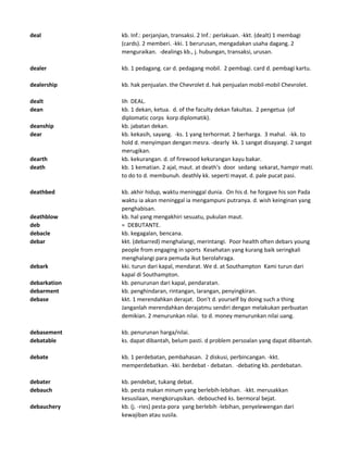 deal kb. Inf.: perjanjian, transaksi. 2 Inf.: perlakuan. -kkt. (dealt) 1 membagi
(cards). 2 memberi. -kki. 1 berurusan, mengadakan usaha dagang. 2
menguraikan. -dealings kb., j. hubungan, transaksi, urusan.
dealer kb. 1 pedagang. car d. pedagang mobil. 2 pembagi. card d. pembagi kartu.
dealership kb. hak penjualan. the Chevrolet d. hak penjualan mobil-mobil Chevrolet.
dealt lih DEAL.
dean kb. 1 dekan, ketua. d. of the faculty dekan fakultas. 2 pengetua (of
diplomatic corps korp diplomatik).
deanship kb. jabatan dekan.
dear kb. kekasih, sayang. -ks. 1 yang terhormat. 2 berharga. 3 mahal. -kk. to
hold d. menyimpan dengan mesra. -dearly kk. 1 sangat disayangi. 2 sangat
merugikan.
dearth kb. kekurangan. d. of firewood kekurangan kayu bakar.
death kb. 1 kematian. 2 ajal, maut. at death's door sedang sekarat, hampir mati.
to do to d. membunuh. deathly kk. seperti mayat. d. pale pucat pasi.
deathbed kb. akhir hidup, waktu meninggal dunia. On his d. he forgave his son Pada
waktu ia akan meninggal ia mengampuni putranya. d. wish keinginan yang
penghabisan.
deathblow kb. hal yang mengakhiri sesuatu, pukulan maut.
deb = DEBUTANTE.
debacle kb. kegagalan, bencana.
debar kkt. (debarred) menghalangi, merintangi. Poor health often debars young
people from engaging in sports Kesehatan yang kurang baik seringkali
menghalangi para pemuda ikut berolahraga.
debark kki. turun dari kapal, mendarat. We d. at Southampton Kami turun dari
kapal di Southampton.
debarkation kb. penurunan dari kapal, pendaratan.
debarment kb. penghindaran, rintangan, larangan, penyingkiran.
debase kkt. 1 merendahkan derajat. Don't d. yourself by doing such a thing
Janganlah merendahkan derajatmu sendiri dengan melakukan perbuatan
demikian. 2 menurunkan nilai. to d. money menurunkan nilai uang.
debasement kb. penurunan harga/nilai.
debatable ks. dapat dibantah, belum pasti. d problem persoalan yang dapat dibantah.
debate kb. 1 perdebatan, pembahasan. 2 diskusi, perbincangan. -kkt.
memperdebatkan. -kki. berdebat - debatan. -debating kb. perdebatan.
debater kb. pendebat, tukang debat.
debauch kb. pesta makan minum yang berlebih-lebihan. -kkt. merusakkan
kesusilaan, mengkorupsikan. -debouched ks. bermoral bejat.
debauchery kb. (j. -ries) pesta-pora yang berlebih -lebihan, penyelewengan dari
kewajiban atau susila.
 
