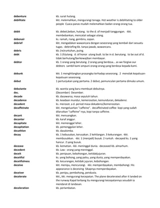 debenture kb. surat hutang.
debilitate kkt. melemahkan, mengurangi tenaga. Hot weather is debilitating to older
people Cuaca panas mudah melemahkan badan orang-orang tua.
debit kb. debet,beban, hutang. to the d. of menjadi tanggungan. -kkt.
membebankan, mencatat sebagai utang.
debonair ks. ramah, riang, gembira, sopan.
debrief kkt. mengadakan wawancara dengan seseorang yang kembali dari sesuatu
tugas. -debriefing kb. tanya-jawab, wawancara.
debris kb. (re)runtuhan, puing.
debt kb. 1 (h)utang. d. of honor utang budi. to be in d. berutang. to be out of d.
tidak berhutang/berkewajiban membayar.
debtor kb. 1 orang yang berutang. 2 orang yang berdosa... as we forgive our
debtors sambil kami ampuni orang-orang yang berdosa kepada kami.
debunk kkt. 1 menghilangkan prasangka terhadap seseorang. 2 menolak kepalsuan-
kepalsuan seseorang.
debut 1 pertunjukan yang pertama. 2 debut, pemunculan pertama dimuka umum.
debutante kb. wanita yang baru membuat debutnya.
dec. (December) Desember.
decade kb. dasawarsa, masa sepuluh tahun.
decadence kb. keadaan mundur, kemerosotan, kemunduran, dekadensi.
decadent ks. merosot. a d. period masa dekadensi/kemerosotan.
decaffeinate kkt. mengeluarkan "caffeine". decaffeinated coffee kopi yang sudah
dilarutkan "caffeine"-nya, kopi tanpa caffeine.
decant kkt. menuangkan.
decanter kb. karaf anggur.
decapitate kkt. memenggal leher.
decapitation kb. pemenggalan leher.
decathlon kb. dasalomba.
decay kb. 1 kebusukan, kerusakan. 2 kehilangan. 3 kekurangan. -kkt.
membusukkan. -kki. 1 (menjadi) busuk. 2 runtuh. -decayed ks. 1 yang
hancur. 2 yang busuk.
decease kb. kematian. -kki. meninggal dunia. -deceased kb. almarhum.
decedent kb. Law : orang yang meninggal.
deceit kb. penipuan, kebohongan, ketidakjujuran.
deceitful ks. yang bohong, yang palsu, yang dusta, yang memperdayakan.
deceitfulness kb. kecurangan, ketidak jujuran, kebohongan.
deceive kkt. menipu, mencurangi. -kki. memperdayakan, membohongi. His
appearance is deceiving Sikapnya memperdayakan.
deceiver kb. penipu, pembohong, pendusta.
decelerate kkt., kki. mengurangi kecepatan. The plane decelerated after it landed on
the runway Kapal terbang itu mengurangi kecepatannya sesudah ia
mendarat di landasan.
deceleration kb. perlambatan.
 
