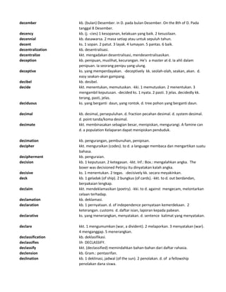 december kb. (bulan) Desember. in D. pada bulan Desember. On the 8th of D. Pada
tanggal 8 Desember.
decency kb. (j. -cies) 1 kesopanan, kelakuan yang baik. 2 kesusilaan.
decennial kb. dasawarsa. 2 masa setiap atau untuk sepuluh tahun.
decent ks. 1 sopan. 2 patut. 3 layak. 4 lumayan. 5 pantas. 6 baik.
decentralization kb. desentralisasi.
decentralize kkt. mengadakan desentralisasi, mendesentralisasikan.
deception kb. penipuan, muslihat, kecurangan. He's a master at d. Ia ahli dalam
penipuan. Ia seorang penipu yang ulung.
deceptive ks. yang memperdayakan. -deceptively kk. seolah-olah, seakan, akan. d.
easy seakan-akan gampang.
decibel kb. desibel.
decide kkt. menentukan, memutuskan. -kki. 1 memutuskan. 2 menentukan. 3
mengambil keputusan. -decided ks. 1 nyata. 2 pasti. 3 jelas. decidedly kk.
terang, pasti, jelas.
deciduous ks. yang berganti daun, yang rontok. d. tree pohon yang berganti daun.
decimal kb. desimal, persepuluhan. d. fraction pecahan desimal. d. system desimal.
d. point tanda/koma desimal.
decimate kkt. membinasakan sebagian besar, menipiskan, mengurangi. A famine can
d. a population Kelaparan dapat menipiskan penduduk.
decimation kb. pengurangan, pembunuhan, penipisan.
decipher kkt. menguraikan (codes). to d. a language membaca dan mengartikan suatu
bahasa.
decipherment kb. penguraian.
decision kb. 1 keputusan. 2 ketegasan. -kkt. Inf.: Box.: mengalahkan angka. The
boxer was decisioned Petinju itu dinyatakan kalah angka.
decisive ks. 1 menentukan. 2 tegas. -decisively kk. secara meyakinkan.
deck kb. 1 geladak (of ship). 2 bungkus (of cards). -kkt. to d. out berdandan,
berpakaian lengkap.
declaim kkt. mendeklamasikan (poetry). -kki. to d. against mengecam, melontarkan
celaan terhadap.
declamation kb. deklamasi.
declaration kb. 1 pernyataan. d. of independence pernyataan kemerdekaan. 2
keterangan. customs d. daftar isian, laporan kepada pabean.
declarative ks. yang menerangkan, menyatakan. d. sentence kalimat yang menyatakan.
declare kkt. 1 mengumumkan (war, a divident). 2 melaporkan. 3 menyatakan (war).
4 menganggap. 5 menerangkan.
declassification kb. deklasifikasi.
declassifies lih DECLASSIFY.
declassify kkt. (declassified) memindahkan bahan-bahan dari daftar rahasia.
declension kb. Gram.: pentasrifan.
declination kb. 1 deklinasi, jadwal (of the sun). 2 penolakan. d. of a fellowship
penolakan dana siswa.
 