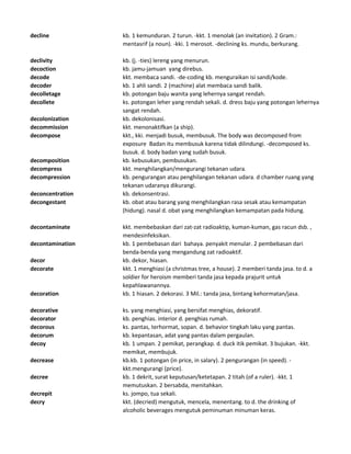 decline kb. 1 kemunduran. 2 turun. -kkt. 1 menolak (an invitation). 2 Gram.:
mentasrif (a noun). -kki. 1 merosot. -declining ks. mundu, berkurang.
declivity kb. (j. -ties) lereng yang menurun.
decoction kb. jamu-jamuan yang direbus.
decode kkt. membaca sandi. -de-coding kb. menguraikan isi sandi/kode.
decoder kb. 1 ahli sandi. 2 (machine) alat membaca sandi balik.
decolletage kb. potongan baju wanita yang lehernya sangat rendah.
decollete ks. potongan leher yang rendah sekali. d. dress baju yang potongan lehernya
sangat rendah.
decolonization kb. dekolonisasi.
decommission kkt. menonaktifkan (a ship).
decompose kkt., kki. menjadi busuk, membusuk. The body was decomposed from
exposure Badan itu membusuk karena tidak dilindungi. -decomposed ks.
busuk. d. body badan yang sudah busuk.
decomposition kb. kebusukan, pembusukan.
decompress kkt. menghilangkan/mengurangi tekanan udara.
decompression kb. pengurangan atau penghilangan tekanan udara. d chamber ruang yang
tekanan udaranya dikurangi.
deconcentration kb. dekonsentrasi.
decongestant kb. obat atau barang yang menghilangkan rasa sesak atau kemampatan
(hidung). nasal d. obat yang menghilangkan kemampatan pada hidung.
decontaminate kkt. membebaskan dari zat-zat radioaktip, kuman-kuman, gas racun dsb. ,
mendesinfeksikan.
decontamination kb. 1 pembebasan dari bahaya. penyakit menular. 2 pembebasan dari
benda-benda yang mengandung zat radioaktif.
decor kb. dekor, hiasan.
decorate kkt. 1 menghiasi (a christmas tree, a house). 2 memberi tanda jasa. to d. a
soldier for heroism memberi tanda jasa kepada prajurit untuk
kepahlawanannya.
decoration kb. 1 hiasan. 2 dekorasi. 3 Mil.: tanda jasa, bintang kehormatan/jasa.
decorative ks. yang menghiasi, yang bersifat menghias, dekoratif.
decorator kb. penghias. interior d. penghias rumah.
decorous ks. pantas, terhormat, sopan. d. behavior tingkah laku yang pantas.
decorum kb. kepantasan, adat yang pantas dalam pergaulan.
decoy kb. 1 umpan. 2 pemikat, perangkap. d. duck itik pemikat. 3 bujukan. -kkt.
memikat, membujuk.
decrease kb.kb. 1 potongan (in price, in salary). 2 pengurangan (in speed). -
kkt.mengurangi (price).
decree kb. 1 dekrit, surat keputusan/ketetapan. 2 titah (of a ruler). -kkt. 1
memutuskan. 2 bersabda, menitahkan.
decrepit ks. jompo, tua sekali.
decry kkt. (decried) mengutuk, mencela, menentang. to d. the drinking of
alcoholic beverages mengutuk peminuman minuman keras.
 