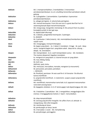 dedicate kkt. 1 mempersembahkan. 2 membaktikan. 3 meresmikan
pemakaian/pembukaan. to a d. a building meresmikan pemakaian sebuah
gedung.
dedication kb. 1 pengabdian. 2 persembahan. 3 pembaktian. 4 peresmian
pemakaian/pembukaan.
dedicatory ks. sebagai peringatan. d. volume buku peringatan.
deduce kkt. menarik kesimpulan. From this one con d. a great deal Dari hal ini
seseorang banyak dapat menarik kesimpulan.
deduct kkt. mengurangi, mengambil, memotong. D. this amount from my salary
Kurangilah jumlah ini dari gaji saya.
deductible ks. dapat/sudah dikurangi.
deduction kb. 1 deduksi, pengambilan kesimpulan. 2 potongan.
deductive ks. deduktif.
deed kb. 1 perbuatan. 2 akte (notaris). -kkt. memindahkan/memberikan dengan
naskah resmi.
deem kkt. menganggap, mempertimbangkan.
deep kb. bagian yang dalam. -ks. 1 dalam 2 mendalam. 3 tinggi. -kk. jauh. deep-
sea ks. mengenai bagian laut yang dalam sekali. deep-set ks. cekung. -
deeply. kk. (men)dalam.
deepen kkt. memperdalam. to d. a well memperdalam sumur. -kki. mendalam.
The mystery deepened Kegaiban mendalam.
deepwater ks. mengenai air yang dalam. d. channel terusan air yang dalam.
deer kb. rusa, kidang, kijang.
deerskin kb. kulit rusa.
def. (definite) pasti, tentu.
deface kkt. mencacati, merusakkan, menodai, mengotori (a monument).
defacement kb. pencacatan, perusakan, penodaan.
defaecate = DEFECATE.
defamation kb. fitnah(an), penistaan. He was sued for d. of character Dia dituntut
karena memfitnah.
defamatory ks. yang bersifat memfitnah. d. statements ucapan-ucapan yang bersifat
memfitnah.
defame kkt. memffitnah, mencemarkan nama baik. to d. opponent mencemarkan
nama baik seorang lawan.
default kb. kegagalan, kelalaian. in d. of karena gagal, tsak dapat/sanggup.-kki. lalai.
defeat kb. 1 kekalahan. 2 penaklukan. -kkt. 1 mengalahkan, menggulingkan (the
enemy). 2 menggagalkan(a motion). 3 Sport : menundukkan.
defeatism kb. sikap menyerah/kalah.
defeatist kb. seorang yang bersifat mengalah. He suffers from a d. attitude Ia
mengandung sifat-sifat mengalah.
defecate kki. membuang air besar.
defecation kb. pembuangan air besar, berak.
defect kb. 1 kerusakan. 2 cacat. -kki. menyeberang.
defection kb. penyebrangan, peninggalan.
 