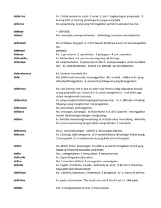 defective ks. 1 tidak sempurna, cacat. 2 rusak. d. parts bagian-bagian yang rusak. 3
kurang baik. d. hearing pendengaran yang kurang baik.
defector kb. penyebrang, orang yang meninggalkan partainya, pasukannya dsb.
defence = DEFENSE.
defend kkt. membela, mempertahankan. -defending champion juara bertahan.
defendant kb. terdakwa, tergugat. d. in the lawsuit terdakwa dalam perkara pengadilan
itu.
defender pembela.
defense kb. 1 pertahanan. 2 pembelaan. 3 penjagaan. 4 Law : pembela.
defenselles ks. tak berdaya. a d. person seorang yang tak berdaya.
defensive kb. sikap bertahan. to place/put on the d. mempersiapkan untuk membela
diri. -ks. sifat pembelaan. to take a d. attitude bersifat bertahan.
defensiveness kb. keadaan membela diri.
defer kkt. (deferred) menunda, menangguhkan. -kki. tunduk. -deferred ks. yang
ditunda/ditangguhkan. d. payment pembayaran yang ditangguhkan.
deference kb. rasa hormat. the d. due an older rasa hormat yang selayaknya kepada
orang yang lebih tua. in/out of d. to untuk menghormati. in d. to his age
untuk menghormati umurnya.
deferential ks. yang menghormati/menghargai/memuji-muji. His d. attitude is irriating
Sikapnya yang menghormat menjengkelkan.
deferment kb. penundaan, pertangguhan.
defiance kb. tentangan, tantangan. to leave home in d. of o's parents meninggalkan
rumah bertentangan dengan orangtuanya.
defiant ks. bersifat menentang/menantang. d. attitude sikap menantang. -defiantly
kk. secara menantang dengan tidak mengindahkan / mematuhi.
deficiency kb. (j. -cies) kekurangan. vitamin d. kekurangan vitamin.
deficient ks. 1 kurang, tidak sempurna. d. in carbohydrates kekurangan hidrat arang.
2 kurang baik. d. in mathematics kurang baik dalam ilmu pasti.
deficit kb. defisit, tekor, kekurangan. to suffer a severe d. mengalami defisit yang
hebat. d. financing keuangan yang tekor.
defile kkt. 1 mengotorkan. 2 merusakkan. 3 mencemarkan.
definable ks. dapat ditegaskan/diuraikan.
define kkt. 1 memberi definisi. 2 menegaskan, menetapkan.
definite ks. 1 pasti. 2 tertentu. 3 nyata. -definitely kk. pasti. I'll be there tomorrow
Saya pasti akan disana besok.
definition kb. 1 definisi, ketentuan. 2 ketentuan. 3 ketajaman. by d. menurut definisi.
definitive ks. pasti, menentukan. The results are not d. Hasil-hasil itu tidak pasti.
deflate kkt. 1 mengempiskan (a tire). 2 menurunkan.
 