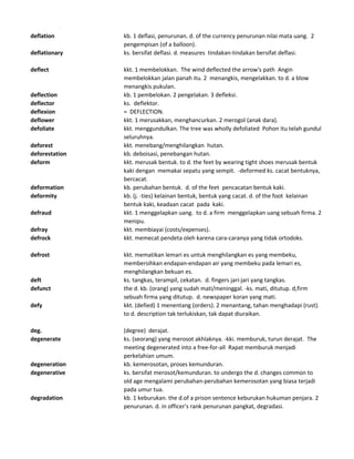 deflation kb. 1 deflasi, penurunan. d. of the currency penurunan nilai mata uang. 2
pengempisan (of a balloon).
deflationary ks. bersifat deflasi. d. measures tindakan-tindakan bersifat deflasi.
deflect kkt. 1 membelokkan. The wind deflected the arrow's path Angin
membelokkan jalan panah itu. 2 menangkis, mengelakkan. to d. a blow
menangkis pukulan.
deflection kb. 1 pembelokan. 2 pengelakan. 3 defleksi.
deflector ks. deflektor.
deflexion = DEFLECTION.
deflower kkt. 1 merusakkan, menghancurkan. 2 merogol (anak dara).
defoliate kkt. menggundulkan. The tree was wholly defoliated Pohon itu telah gundul
seluruhnya.
deforest kkt. menebang/menghilangkan hutan.
deforestation kb. deboisasi, penebangan hutan.
deform kkt. merusak bentuk. to d. the feet by wearing tight shoes merusak bentuk
kaki dengan memakai sepatu yang sempit. -deformed ks. cacat bentuknya,
bercacat.
deformation kb. perubahan bentuk. d. of the feet pencacatan bentuk kaki.
deformity kb. (j. -ties) kelainan bentuk, bentuk yang cacat. d. of the foot kelainan
bentuk kaki, keadaan cacat pada kaki.
defraud kkt. 1 menggelapkan uang. to d. a firm menggelapkan uang sebuah firma. 2
menipu.
defray kkt. membiayai (costs/expenses).
defrock kkt. memecat pendeta oleh karena cara-caranya yang tidak ortodoks.
defrost kkt. mematikan lemari es untuk menghilangkan es yang membeku,
membersihkan endapan-endapan air yang membeku pada lemari es,
menghilangkan bekuan es.
deft ks. tangkas, terampil, cekatan. d. fingers jari-jari yang tangkas.
defunct the d. kb. (orang) yang sudah mati/meninggal. -ks. mati, ditutup. d,firm
sebuah firma yang ditutup. d. newspaper koran yang mati.
defy kkt. (defied) 1 menentang (orders). 2 menantang, tahan menghadapi (rust).
to d. description tak terlukiskan, tak dapat diuraikan.
deg. (degree) derajat.
degenerate ks. (seorang) yang merosot akhlaknya. -kki. memburuk, turun derajat. The
meeting degenerated into a free-for-all Rapat memburuk menjadi
perkelahian umum.
degeneration kb. kemerosotan, proses kemunduran.
degenerative ks. bersifat merosot/kemunduran. to undergo the d. changes common to
old age mengalami perubahan-perubahan kemerosotan yang biasa terjadi
pada umur tua.
degradation kb. 1 keburukan. the d.of a prison sentence keburukan hukuman penjara. 2
penurunan. d. in officer's rank penurunan pangkat, degradasi.
 