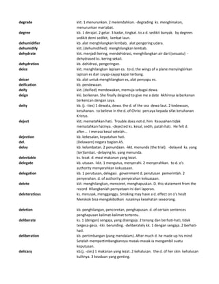 degrade kkt. 1 menurunkan. 2 merendahkan. -degrading ks. menghinakan,
menurunkan martabat.
degree kb. 1 derajat. 2 gelar. 3 kadar, tingkat. to a d. sedikit banyak. by degrees
sedikit demi sedikit, lambat laun.
dehumidifier kb. alat menghilangkan lembab, alat pengering udara.
dehumidify kkt. (dehumidified) menghilangkan lembab.
dehydrate kkt. menjadi kering, mendehidrasi, menghilangkan air dari (sesuatu) -
dehydrased ks. kering sekali.
dehydration kb. dehidrasi, pengeringan.
deice kkt. menghilangkan lapisan es. to d. the wings of a plane menyingkirkan
lapisan es dari sayap-sayap kapal terbang.
deicer kb. alat untuk menghilangkan es, alat penyapu es.
deification kb. pendewaan.
deify kkt. (deified) mendewakan, memuja sebagai dewa.
deign kki. berkenan. She finally deigned to give me a date Akhirnya ia berkenan
berkencan dengan saya.
deity kb. (j. -ties) 1 dewata, dewa. the d. of the sea dewa laut. 2 kedewaan,
ketuhanan. to believe in the d. of Christ percaya kepada sifat ketuhanan
Kristus.
deject kkt. mematahkan hati. Trouble does not d. him Kesusahan tidak
mematahkan hatinya. -dejected ks. kesal, sedih, patah hati. He felt d.
after... I merasa kesal setelah...
dejection kb. kekesalan, kepatahan hati.
del. (Delaware) negara bagian AS.
delay kb. kelambatan. 2 penundaan. -kkt. menunda (the trial). -delayed ks. yang
(ter)lambat. -delaying ks. yang menunda.
delectable ks. lezat. d. meal makanan yang lezat.
delegate kb. utusan. -kkt. 1 mengutus, menyerahi. 2 menyerahkan. to d. o's
authority menyerahkan kekuasaan.
delegation kb. 1 perutusan, delegasi. government d. perutusan pemerintah. 2
penyerahan. d. of authority penyerahan kekuasaan.
delete kkt. menghilangkan, mencoret, menghapuskan. D. this statement from the
record Hilangkanlah pernyataan ini dari laporan.
deleteratious ks. merusak, mengganggu. Smoking may have a d. effect on o's healt
Merokok bisa mengakibatkan rusaknya kesehatan seseorang.
deletion kb. penghilangan, pencoretan, penghapusan. d. of certain sentences
penghapusan kalimat-kalimat tertentu.
deliberate ks. 1 (dengan) sengaja, yang disengaja. 2 tenang dan berhati-hati, tidak
tergesa-gesa. -kki. berunding. -deliberately kk. 1 dengan sengaja. 2 berhati-
hati.
deliberation kb. pertimbangan (yang mendalam). After much d. he made up his mind
Setelah mempertimbangkannya masak-masak ia mengambil suatu
keputusan.
delicacy kb.(j. -cies) 1 makanan yang lezat. 2 kehalusan. the d. of her skin kehalusan
kulitnya. 3 keadaan yang genting.
 