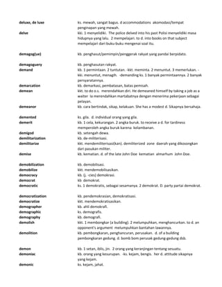 deluxe, de luxe ks. mewah, sangat bagus. d accommodations akomodasi/tempat
penginapan yang mewah.
delve kki. 1 menyelidiki. The police delved into his past Polisi menyelidiki masa
hidupnya yang lalu. 2 mempelajari. to d. into books on that subject
mempelajari dari buku-buku mengenai soal itu.
demagog(ue) kb. penghasut/pemimpin/penggerak rakyat yang pandai berpidato.
demagoguery kb. penghasutan rakyat.
demand kb. 1 permintaan. 2 tuntutan. -kkt. meminta. 2 menuntut. 3 memerlukan. -
kki. menuntut, menagih. -demanding ks. 1 banyak permintaannya. 2 banyak
persyaratannya.
demarcation kb. demarkasi, pembatasan, batas pemisah.
demean kkt. to do o.s. merendahkan diri. He demeaned himself by taking a job as a
waiter Ia merendahkan martabatnya dengan menerima pekerjaan sebagai
pelayan.
demeanor kb. cara bertindak, sikap, kelakuan. She has a modest d. Sikapnya bersahaja.
demented ks. gila. d. individual orang yang gila.
demerit kb. 1 cela, kekurangan. 2 angka buruk. to receive a d. for tardiness
memperoleh angka buruk karena kelambanan.
demigod kb. setengah dewa.
demilitarization kb. de-militerisasi.
demilitarize kkt. mendemiliterisasi(kan). demiliterized zone daerah yang dikosongkan
dari pasukan militer.
demise kb. kematian. d. of the late John Doe kematian almarhum John Doe.
demobilization kb. demobilisasi.
demobilize kkt. mendemobilisasikan.
democracy kb. (j. -cies) demokrasi.
democrat kb demokrat.
democratic ks. 1 demokratis, sebagai sesamanya. 2 demokrat. D. party partai demokrat.
democratization kb. pendemokrasian, demokratisasi.
democratize kkt. mendemokratisasikan.
demographer kb. ahli demokrafi.
demographic ks. demografis.
demography kb. demografi.
demolish kkt. 1 membongkar (a building). 2 melumpuhkan, menghancurkan. to d. an
opponent's argument melumpuhkan bantahan lawannya.
demolition kb. pembongkaran, penghancuran, perusakan. d. of a building
pembongkaran gedung. d. bomb bom perusak gedung-gedung dsb.
demon kb. 1 setan, iblis, jin. 2 orang yang keranjingan tentang sesuatu.
demoniac kb. orang yang kesurupan. -ks. kejam, bengis. her d. attitude sikapnya
yang kejam.
demonic ks. kejam, jahat.
 