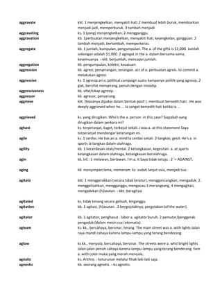 aggravate kkt. 1 menjengkelkan, menyakiti hati.2 membuat lebih buruk, membiarkan
menjadi-jadi, memperburuk. 3 tambah menjadi.
aggravating ks. 1 (yang) menjengkelkan. 2 mengganggu.
aggravation kb. 1perbuatan menjengkelkan, menyakiti hati, kejengkelan, gangguan. 2
tambah menjadi, bertambah, memperkeras.
aggregate kb. 1 jumlah, kumpulan, pengumpulan. The a. of the gifts is $1,000. Jumlah
sokongan adalah $1,000. 2 agregat.in the a. dalam bersama-sama,
kesemuanya. --kkt. berjumlah, mencapai jumlah.
aggregation kb. pengumpulan, koleksi, kesatuan.
aggression kb. agresi, penyerangan, serangan. act of a. perbuatan agresi. to commit a.
melakukan agresi.
aggressive ks. 1 agresip.an a. political campaign suatu kampanye politik yang agresip. 2
giat, bersifat menyerang, penuh dengan inisiatip.
aggressiveness kb. sifat/sikap agresip.
aggressor kb. agresor, penyerang.
aggrieve kkt. (biasanya dipakai dalam bentuk pasif ). membuat bersedih hati. .He was
deeply aggrieved when he.... Ia sangat bersedih hati ketika ia ...
aggrieved ks. yang dirugikan. Who's the a. person in this case? Siapakah yang
dirugikan dalam perkara ini?
aghast ks. terperanjat, kaget, terkejut sekali. I was a. at this statement Saya
terperanjat mendengar keterangan ini.
agile ks. 1 cerdas. He has an a. mind Ia cerdas sekali. 2 tangkas, gesit. He's a. in
sports Ia tangkas dalam olahraga.
agility kb. 1 kecerdasan otak/mental. 2 ketangkasan, kegesitan. a. at sports
ketangkasan dalam olahraga, ketangkasan berolahraga.
agin kk. Inf.: 1 melawan, berlawan. I'm a. it Saya tidak setuju . 2 '= AGAINST.
aging kb menyimpan lama, memeram. ks sudah lanjut usia, menjadi tua.
agitate kkt. 1 menggerakkan (secara tidak teratur), menggoncangkan, mengaduk. 2.
menggelisahkan, mengganggu, mengacau.3 merangsang. 4 mengagitasi,
mengadakan (h)asutan. --kkt. beragitasi.
agitated ks. tidak tenang secara gelisah, terganggu.
agitation kb. 1 agitasi, (h)asutan. .2 bergejolaknya, pergolakan (of the water).
agitator kb. 1 agitator, penghasut . labor a. agitator buruh. 2 pemutar/penggerak
pengaduk (dalam mesin cuci otomatis).
agleam ks. kk., bercahaya, bersinar, terang. The main street was a. with lights Jalan
raya mandi cahaya karena lampu-lampu yang terang benderang
aglow ks kk., menyala, bercahaya, bersinar. The streets were a. whit bright lights
Jalan-jalan penuh cahaya karena lampu-lampu yang terang benderang. face
a. with color muka yang merah menyala.
agnatic ks. Anthro. : keturunan melalui fihak laki-laki saja.
agnostic kb. seorang agnotis. --ks agnotis.
 
