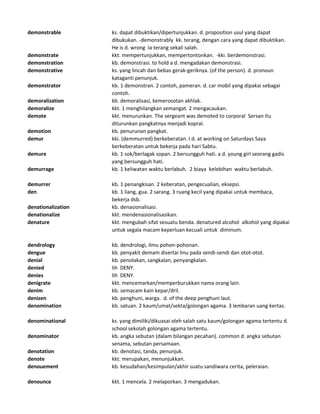 demonstrable ks. dapat dibuktikan/dipertunjukkan. d. proposition usul yang dapat
dibukukan. -demonstrably kk. terang, dengan cara yang dapat dibuktikan.
He is d. wrong Ia terang sekali salah.
demonstrate kkt. mempertunjukkan, mempertontonkan. -kki. berdemonstrasi.
demonstration kb. demonstrasi. to hold a d. mengadakan demonstrasi.
demonstrative ks. yang lincah dan bebas gerak-geriknya. (of the person). d. pronoun
kataganti penunjuk.
demonstrator kb. 1 demonstran. 2 contoh, pameran. d. car mobil yang dipakai sebagai
contoh.
demoralization kb. demoralisasi, kemerosotan akhlak.
demoralize kkt. 1 menghilangkan semangat. 2 mengacaukan.
demote kkt. menurunkan. The sergeant was demoted to corporal Sersan itu
diturunkan pangkatnya menjadi kopral.
demotion kb. penurunan pangkat.
demur kki. (demmurred) berkeberatan. I d. at working on Saturdays Saya
berkeberatan untuk bekerja pada hari Sabtu.
demure kb. 1 sok/berlagak sopan. 2 bersungguh hati. a d. young girl seorang gadis
yang bersungguh hati.
demurrage kb. 1 keliwatan waktu berlabuh. 2 biaya kelebihan waktu berlabuh.
demurrer kb. 1 penangkisan. 2 keberatan, pengecualian, eksepsi.
den kb. 1 liang, gua. 2 sarang. 3 ruang kecil yang dipakai untuk membaca,
bekerja dsb.
denationalization kb. denasionalisasi.
denationalize kkt. mendenasionalisasikan.
denature kkt. mengubah sifat sesuatu benda. denatured alcohol alkohol yang dipakai
untuk segala macam keperluan kecuali untuk diminum.
dendrology kb. dendrologi, ilmu pohon-pohonan.
dengue kb. penyakit demam disertai linu pada sendi-sendi dan otot-otot.
denial kb. penolakan, sangkalan, penyangkalan.
denied lih DENY.
denies lih DENY.
denigrate kkt. mencemarkan/memperburukkan nama orang lain.
denim kb. semacam kain kepar/dril.
denizen kb. penghuni, warga. d. of the deep penghuni laut.
denomination kb. satuan. 2 kaum/umat/sekta/golongan agama. 3 lembaran uang kertas.
denominational ks. yang dimiliki/dikuasai oleh salah satu kaum/golongan agama tertentu d.
school sekolah golongan agama tertentu.
denominator kb. angka sebutan (dalam bilangan pecahan). common d. angka sebutan
senama, sebutan persamaan.
denotation kb. denotasi, tanda, penunjuk.
denote kkt. merupakan, menunjukkan.
denouement kb. kesudahan/kesimpulan/akhir suatu sandiwara cerita, peleraian.
denounce kkt. 1 mencela. 2 melaporkan. 3 mengadukan.
 