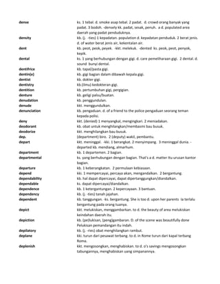 dense ks. 1 tebal. d. smoke asap tebal. 2 padat. d. crowd orang banyak yang
padat. 3 bodoh. -densely kk. padat, sesak, penuh. a d. populated area
daerah yang padat penduduknya.
density kb. (j. -ties) 1 kepadatan. population d. kepadatan penduduk. 2 berat jenis.
d. of water berat jenis air, kekentalan air.
dent kb. peot, peok, peyek. -kkt. melekuk. -dented ks. peok, peot, penyok,
kepik.
dental ks. 1 yang berhubungan dengan gigi. d. care pemeliharaan gigi. 2 dental. d.
sound bunyi dental.
dentifrice kb. tapal/pasta gigi.
dentin(e) kb. gigi bagian dalam dibawah kepala gigi.
dentist kb. dokter gigi.
dentistry kb.(ilmu) kedokteran gigi.
dentition kb. pertumbuhan gigi, pergigian.
denture kb. geligi palsu/buatan.
denudation kb. penggundulan.
denude kkt. menggundulkan.
denunciation kb. pengaduan. d. of a friend to the police pengaduan seorang teman
kepada polisi.
deny kkt. (denied) 1 menyangkal, mengingkari. 2 meniadakan.
deodorant kb. obat untuk menghilangkan/membasmi bau busuk.
deodorize kkt. menghilangkan bau busuk.
dep. (department) biro. 2 (deputy) wakil, pembantu.
depart kkt. meninggal. -kki. 1 berangkat. 2 menyimpang. 3 meninggal dunia. -
departed kb. mendiang, almarhum.
department kb. 1 departemen. 2 bagian.
departmental ks. yang berhubungan dengan bagian. That's a d. matter Itu urusan kantor
bagian.
departure kb. 1 keberangkatan. 2 permulaan kebiasaan.
depend kki. 1 mempercayai, percaya akan, mengandalkan. 2 bergantung.
dependability kb. hal dapat dipercayai, dapat dipertanggungkan/diandalkan.
dependable ks. dapat dipercayai/diandalkan.
dependence kb. 1 ketergantungan. 2 kepercayaan. 3 bantuan.
dependency kb. (j. -ties) tanah jajahan.
dependent kb. tanggungan. -ks. bergantung. She is too d. upon her parents Ia terlalu
bergantung pada orang tuanya.
depict kkt. melukiskan, menggambarkan. to d. the beauty of area melukiskan
keindahan daerah itu.
depiction kb. (pe)lukisan, (peng)gambaran. D. of the scene was beautifully done
Pelukisan pemandangan itu indah.
depilatory kb. (j. -ries) obat menghilangkan rambut.
deplane kki. turun dari pesawat terbang. to d. in Rome turun dari kapal terbang
Roma.
deplenish kkt. mengosongkan, menghabiskan. to d. o's savings mengosongkan
tabungannya, menghabiskan uang simpanannya.
 