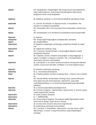 deplete kkt. menghabiskan, mengosongkan. My savings account was depleted by
large medical expenses Uang simpananku/tabunganku habis karena
pengeluaran besar unutk pengobatan.
depletion kb. kehabisan, penipisan. d. of oil reserves kehabisan persediaan minyak.
deplorable ks. 1 tercela. His attitude is d. Sikapnya tercela. 2 menyedihkan. The
situation is d. Keadaan menyedihkan.
deplore kkt. menyesalkan. We d. the assassiation Kami menyesalkan pembunuhan
itu.
deploy kkt. menyebar(kan). to d. the Marines menyebarkan prajurit-prajurit KKO .
deponent ks. deponen.
depopulate kkt. mengurangi/mengosongkan/ menghapuskan penduduk.
deport kkt. mengembalikan.
deportation kb. deportasi, pengasingan, pembuangan, pengiriman kembali ke negeri
asal.
deportment kb. tingkah laku, kelakuan, sikap.
depose kkt. 1 memecat, memperhentikan. 2 menerangkan dibawah sumpah,
memberikan kesaksian.
deposit kb. 1 deposito, setoran, simpanan uang pangkal. 2 uang tanggungan. 3
lapisan. 4 endapan. 5 simpanan, tumpukan. -kkt. 1 mendepositokan. 2
menumpuk, menaruh, menempatkan.
deposition kb. 1 pernyataan. d. of a sworn witness pernyataan seorang saksi dibawah
sumpah. 2 penurunan dari tahta. 3 endapan. d. of mud endapan lumpur.
depositor kb. penyetor, penyimpan, penabung.
depository kb. (j. -ries) tempat penyimpanan.
depot kb. 1 depo(t), gudang. munitions d. gudang mesiu. 2 stasiun. bus d. setasiun
bis.
deprave kkt. merusak akhlak, memburukkan. Drinking may d. a person Minuman
keras dapat merusak moral seseorang. -depraved ks. yang sudah
rusak/bejad akhlaknya. a d. criminal seorang penjahat yang sudah bejad
akhlaknya.
depravity kb. (j.-ties) kerusakan/keburukan/bejad moral.
deprecate kkt. mencela, mengutuk. -deprecating ks. yang mencela. d. remarks ucapan-
ucapan yang bersifat mencela.
deprecation kb. celaan, kutukan, bantahan.
deprecatory ks. '= DEPRECATING.
depreciate kki. menurun/jatuh harganya. The property rapidly depreciated in value
Harta milik itu dengan cepat menurun nilainya.
depreciation kb. turunnya nilai. annual d. penurunan harga tahunan.
depredation kb. pembinasaan, perbuatan memusnahkan.
depress kkt. 1 menekan. 2 menyedihkan. -depressed ks. murung, muram, sedih. -
depressing ks. 1 muram. 2 yang memuramkan, yang menghilangkan
semangat.
 