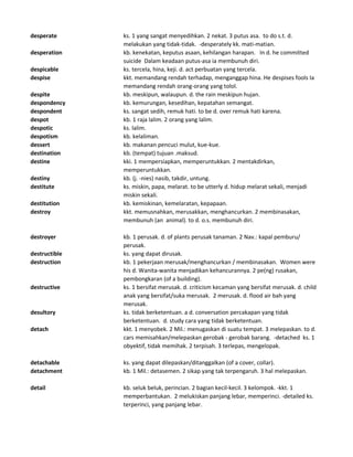 desperate ks. 1 yang sangat menyedihkan. 2 nekat. 3 putus asa. to do s.t. d.
melakukan yang tidak-tidak. -desperately kk. mati-matian.
desperation kb. kenekatan, keputus asaan, kehilangan harapan. In d. he committed
suicide Dalam keadaan putus-asa ia membunuh diri.
despicable ks. tercela, hina, keji. d. act perbuatan yang tercela.
despise kkt. memandang rendah terhadap, menganggap hina. He despises fools Ia
memandang rendah orang-orang yang tolol.
despite kb. meskipun, walaupun. d. the rain meskipun hujan.
despondency kb. kemurungan, kesedihan, kepatahan semangat.
despondent ks. sangat sedih, remuk hati. to be d. over remuk hati karena.
despot kb. 1 raja lalim. 2 orang yang lalim.
despotic ks. lalim.
despotism kb. kelaliman.
dessert kb. makanan pencuci mulut, kue-kue.
destination kb. (tempat) tujuan .maksud.
destine kki. 1 mempersiapkan, memperuntukkan. 2 mentakdirkan,
memperuntukkan.
destiny kb. (j. -nies) nasib, takdir, untung.
destitute ks. miskin, papa, melarat. to be utterly d. hidup melarat sekali, menjadi
miskin sekali.
destitution kb. kemiskinan, kemelaratan, kepapaan.
destroy kkt. memusnahkan, merusakkan, menghancurkan. 2 membinasakan,
membunuh (an animal). to d. o.s. membunuh diri.
destroyer kb. 1 perusak. d. of plants perusak tanaman. 2 Nav.: kapal pemburu/
perusak.
destructible ks. yang dapat dirusak.
destruction kb. 1 pekerjaan merusak/menghancurkan / membinasakan. Women were
his d. Wanita-wanita menjadikan kehancurannya. 2 pe(ng) rusakan,
pembongkaran (of a building).
destructive ks. 1 bersifat merusak. d. criticism kecaman yang bersifat merusak. d. child
anak yang bersifat/suka merusak. 2 merusak. d. flood air bah yang
merusak.
desultory ks. tidak berketentuan. a d. conversation percakapan yang tidak
berketentuan. d. study cara yang tidak berketentuan.
detach kkt. 1 menyobek. 2 Mil.: menugaskan di suatu tempat. 3 melepaskan. to d.
cars memisahkan/melepaskan gerobak - gerobak barang. -detached ks. 1
obyektif, tidak memihak. 2 terpisah. 3 terlepas, mengelopak.
detachable ks. yang dapat dilepaskan/ditanggalkan (of a cover, collar).
detachment kb. 1 Mil.: detasemen. 2 sikap yang tak terpengaruh. 3 hal melepaskan.
detail kb. seluk beluk, perincian. 2 bagian kecil-kecil. 3 kelompok. -kkt. 1
memperbantukan. 2 melukiskan panjang lebar, memperinci. -detailed ks.
terperinci, yang panjang lebar.
 