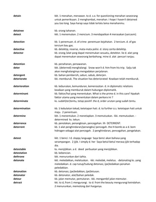 detain kkt. 1 menahan, menawan. to d. s.o. for questioning menahan seseorang
untuk pemeriksaan. 2 menghambat, menahan. I hope I haven't detained
you too long Saya harap saya tidak terlalu lama menahanmu.
detainee kb. orang tahanan.
detect kkt. 1 menemukan. 2 mencium. 3 mendapatkan 4 merasakan (sarcasm).
detection kb. 1 penemuan. d. of crime penemuan kejahatan. 2 tercium. d. of gas
tercium bau gas.
detective kb. detektip, reserse, mata-mata polisi. d. story cerita detektip.
detector kb. orang /alat yang dapat menemukan sesuatu, detektor. lie d. alat yang
dapat menemukan seseorang berbohong. mine d. alat pencari ranjau.
detention kb. penahanan, penawanan.
deter kkt. (deterred) menghalangi. Snow won't d. him from his trip. Salju tak
akan menghalanginya mengadakan perjalanan.
detergent kb. bahan pembersih, sabun, sabuk, deterjen.
deteriorate kki. memburuk. The situation has deteriorated Keadaan telah memburuk.
deterioration kb. keburukan, kemunduran, kemerosotan. d. in diplomatic relations
keadaan yang memburuk dalam hubungan diplomatik.
determinant kb. faktor/hal yang menentukan. What is the prime d. in this care? Apakah
faktor utama yang menentukan dalam perkara ini ?
determinate ks. sudah(ter)tentu, tetap positif. the d, order urutan yang sudah tentu.
determination kb. 1 kebulatan tekad, ketetapan hati. d. to further o.s. ketetapan hati untuk
maju. 2 penentuan.
determine kkt. 1 menentukan. 2 menetapkan. 3 memutuskan. -kki. memutuskan. -
determined ks. tekun.
deterrence kb. penolakan, penangkisan, pencegahan. lih DETERRENT.
deterrent kb. 1 alat penghindaran/penangkis/ pencegah. the H-bomb as a d. bom
hidrogen sebagai alat pencegah. 2 penghindaran, pencegahan, pengelakan.
detest kkt. 1 benci. I d. sloppy language Saya benci akan bahasa yang
serampangan. 2 jijik. I simply d. her Saya betul-betul merasa jijik terhadap
dia.
detestable ks. menjijikkan. a d. deed perbuatan yang menjijikkan.
detestation kb. kebencian.
dethrone kkt. menurunkan dari tahta.
detonate kkt. meledakkan, meletuskan. -kki. meledak, meletus. -detonating ks. yang
meledakkan. d. cap tutup/tudung detonasi, (pe)ledakkan penahan
peledakkan.
detonation kb. detonasi, (pe)ledakkan, (pe)letusan.
detonator kb. detonator, alat/bahan peledak.
detour kb. jalan memutar, pemutaran. -kki. mengambil jalan memutar.
detract kki. to d, from 1 mengurangi. to d. from the beauty mengurangi keindahan.
2 menurunkan, memotong dari harganya.
 