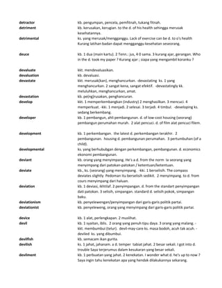 detractor kb. pengumpan, pencela, pemfitnah, tukang fitnah.
detriment kb. kerusakan, kerugian. to the d. of his health sehingga merusak
kesehatannya.
detrimental ks. yang merusak/mengganggu. Lack of exercise can be d. to o's health
Kurang latihan badan dapat mengganggu kesehatan seseorang.
deuce kb. 1 dua (main kartu). 2 Tenn.: jus, 4 0 sama. 3 kurang ajar, gerangan. Who
in the d. took my paper ? Kurang ajar ; siapa yang mengambil koranku ?
devaluate kkt. mendevaluasikan.
devaluation kb. devaluasi.
devastate kkt. merusak(kan), menghancurkan. -devastating ks. 1 yang
menghancurkan. 2 sangat kena, sangat efektif. -devastatingly kk.
meluluhkan, menghancurkan, amat.
devastation kb. pe(ng)rusakan, penghancuran.
develop kkt. 1 memperkembangkan (industry) 2 menghasilkan. 3 mencuci. 4
memperkuat. -kki. 1 menjadi. 2 selesai. 3 terjadi. 4 timbul. -developing ks.
sedang berkembang.
developer kb. 1 pembangun, ahli pembangunan. d. of low-cost housing (seorang)
pembangun perumahan murah. 2 alat pencuci. d. of film alat pencuci filem.
development kb. 1 perkembangan. the latest d. perkembangan terakhir. 2
pembangunan. housing d. pembangunan perumahan. 3 pertumbuhan (of a
child).
developmental ks. yang berhububgan dengan perkembangan, pembangunan. d. economics
ekonomi pembangunan.
deviant kb. orang yang menyimpang. He's a d. from the norm Ia seorang yang
menyimpang dari patokan-patokan / ketentuan/ketentuan.
deviate kb., ks. (seorang) yang menyimpang. -kki. 1 berselisih. The compass
deviates slightly Pedoman itu berselisih sedikit. 2 menyimpang. to d. from
cours menyimpang dari haluan.
deviation kb. 1 deviasi, ikhtilaf. 2 penyimpangan. d. from the standart penyimpangan
dati patokan. 3 selisih, simpangan. standard d. selisih pokok, simpangan
baku.
deviationism kb. penyelewengan/penyimpangan dari garis-garis politik partai.
deviationist kb. penyeleweng, orang yang menyimpang dari garis-garis politik partai.
device kb. 1 alat, perlengkapan. 2 muslihat.
devil kb. 1 syaitan, iblis. 2 orang yang penuh tipu daya. 3 orang yang malang. -
kkt. membumbui (telur). devil-may-care ks. masa bodoh, acuh tak acuh. -
deviled ks. yang dibumbui.
devilfish kb. semacam ikan gurita.
devilish ks. 1 jahat, jahanam. a d. temper tabiat jahat. 2 besar sekali. I got into d.
trouble Saya terjerumus dalam kesukaran yang besar sekali.
devilment kb. 1 perbuatan yang jahat. 2 kenekatan. I wonder what d. he's up to now ?
Saya ingin tahu kenekatan apa yang hendak dilakukannya sekarang.
 