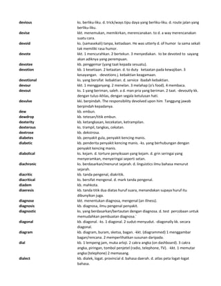 devious ks. berliku-liku. d. trick/ways tipu daya yang berliku-liku. d. route jalan yang
berliku-liku.
devise kkt. menemukan, memikirkan, merencanakan. to d. a way merencanakan
suatu cara.
devoid ks. (samasekali) tanpa, ketiadaan. He was utterly d. of humor Ia sama sekali
tak memiliki rasa humor.
devote kkt. 1 mencurahkan. 2 bertekun. 3 menyediakan. to be devoted to sayang
akan adiknya yang perempuan.
devotee kb. penggemar (yang taat kepada sesuatu).
devotion kb. 1 kesetiaan. 2 ketaatan. d. to duty ketaatan pada kewajiban. 3
kesayangan. -devotions j. kebaktian keagamaan.
devotional ks. yang bersifat kebaktian. d. service ibadah kebaktian.
devour kkt. 1 mengganyang. 2 menelan. 3 melahap (o's food). 4 membaca.
devout ks. 1 yang beriman, saleh. a d. man pria yang beriman. 2 taat. -devoutly kk.
dengan tulus-ikhlas, dengan segala ketulusan hati.
devulve kki. berpindah. The responsibility devolved upon him Tanggung jawab
berpindah kepadanya.
dew kb. embun.
dewdrop kb. tetesan/titik embun.
dexterity kb. ketangkasan, kecekatan, ketrampilan.
dexterous ks. trampil, tangkas, cekatan.
dextrose kb. dekstrosa.
diabetes kb. penyakit gula, penyakit kencing manis.
diabetic kb. penderita penyakit kencing manis. -ks. yang berhubungan dengan
penyakit kencing manis.
diabolical ks. kejam. d. torture penyiksaan yang kejam. d. grin seringai yang
menyeramkan, menyeringai seperti setan.
diachronic ks. berdasarkan/menurut sejarah. d. linguistics ilmu bahasa menurut
sejarah.
diacritic kb. tanda pengenal, diakritik.
diacritical ks. bersifat mengenal. d. mark tanda pengenal.
diadem kb. mahkota.
diaeresis kb. tanda titik dua diatas huruf suara, menandakan supaya huruf itu
dibunyikan juga.
diagnose kkt. menentukan diagnosa, mengenal (an illness).
diagnosis kb. diagnosa, ilmu pengenal penyakit.
diagnostic ks. yang berdasarkan/bertautan dengan diagnosa. d. test percobaan untuk
memudahkan pembuatan diagnosa.`
diagonal kb. diagonal. -ks. 1 diagonal. 2 sudut-menyudut. -diagonally kk. secara
diagonal.
diagram kb. diagram, buram, sketsa, bagan. -kkt. (diagrammed) 1 menggambar
bagan/rencana. 2 memperlihatkan susunan daripada.
dial kb. 1 lempeng jam, muka arloji. 2 cakra angka (on dashboard). 3 cakra
angka, piringan, tombol penjetel (radio, telephone, TV). -kkt. 1 memutar
angka (telephone) 2 memasang.
dialect kb. dialek, logat. provincial d. bahasa daerah. d. atlas peta logat-logat
bahasa.
 