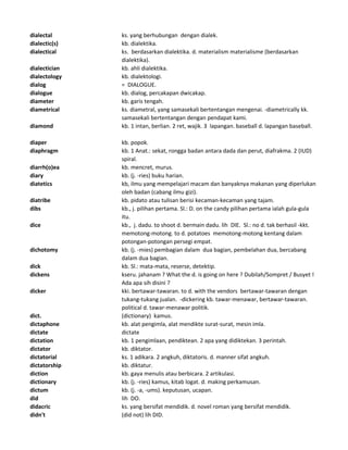 dialectal ks. yang berhubungan dengan dialek.
dialectic(s) kb. dialektika.
dialectical ks. berdasarkan dialektika. d. materialism materialisme (berdasarkan
dialektika).
dialectician kb. ahli dialektika.
dialectology kb. dialektologi.
dialog = DIALOGUE.
dialogue kb. dialog, percakapan dwicakap.
diameter kb. garis tengah.
diametrical ks. diametral, yang samasekali bertentangan mengenai. -diametrically kk.
samasekali bertentangan dengan pendapat kami.
diamond kb. 1 intan, berlian. 2 ret, wajik. 3 lapangan. baseball d. lapangan baseball.
diaper kb. popok.
diaphragm kb. 1 Anat.: sekat, rongga badan antara dada dan perut, diafrakma. 2 (IUD)
spiral.
diarrh(o)ea kb. mencret, murus.
diary kb. (j. -ries) buku harian.
diatetics kb, ilmu yang mempelajari macam dan banyaknya makanan yang diperlukan
oleh badan (cabang ilmu gizi).
diatribe kb. pidato atau tulisan berisi kecaman-kecaman yang tajam.
dibs kb., j. pilihan pertama. Sl.: D. on the candy pilihan pertama ialah gula-gula
itu.
dice kb., j. dadu. to shoot d. bermain dadu. lih DIE. Sl.: no d. tak berhasil -kkt.
memotong-motong. to d. potatoes memotong-motong kentang dalam
potongan-potongan persegi empat.
dichotomy kb. (j. -mies) pembagian dalam dua bagian, pembelahan dua, bercabang
dalam dua bagian.
dick kb. Sl.: mata-mata, reserse, detektip.
dickens kseru. jahanam ? What the d. is going on here ? Dubilah/Sompret / Busyet !
Ada apa sih disini ?
dicker kki. bertawar-tawaran. to d. with the vendors bertawar-tawaran dengan
tukang-tukang jualan. -dickering kb. tawar-menawar, bertawar-tawaran.
political d. tawar-menawar politik.
dict. (dictionary) kamus.
dictaphone kb. alat pengimla, alat mendikte surat-surat, mesin imla.
dictate dictate
dictation kb. 1 pengimlaan, pendiktean. 2 apa yang didiktekan. 3 perintah.
dictator kb. diktator.
dictatorial ks. 1 adikara. 2 angkuh, diktatoris. d. manner sifat angkuh.
dictatorship kb. diktatur.
diction kb. gaya menulis atau berbicara. 2 artikulasi.
dictionary kb. (j. -ries) kamus, kitab logat. d. making perkamusan.
dictum kb. (j. -a, -ums). keputusan, ucapan.
did lih DO.
didacric ks. yang bersifat mendidik. d. novel roman yang bersifat mendidik.
didn't (did not) lih DID.
 