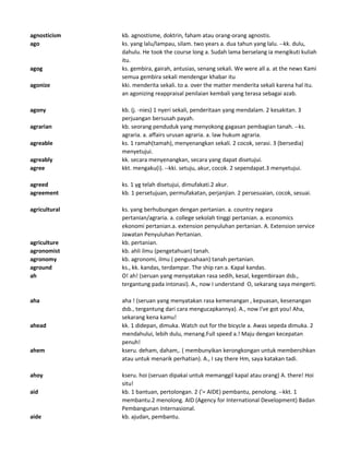 agnosticism kb. agnostisme, doktrin, faham atau orang-orang agnostis.
ago ks. yang lalu/lampau, silam. two years a. dua tahun yang lalu. --kk. dulu,
dahulu. He took the course long a. Sudah lama berselang ia mengikuti kuliah
itu.
agog ks. gembira, gairah, antusias, senang sekali. We were all a. at the news Kami
semua gembira sekali mendengar khabar itu
agonize kki. menderita sekali. to a. over the matter menderita sekali karena hal itu.
an agonizing reappraisal penilaian kembali yang terasa sebagai azab.
agony kb. (j. -nies) 1 nyeri sekali, penderitaan yang mendalam. 2 kesakitan. 3
perjuangan bersusah payah.
agrarian kb. seorang penduduk yang menyokong gagasan pembagian tanah. --ks.
agraria. a. affairs urusan agraria. a. law hukum agraria.
agreable ks. 1 ramah(tamah), menyenangkan sekali. 2 cocok, serasi. 3 (bersedia)
menyetujui.
agreably kk. secara menyenangkan, secara yang dapat disetujui.
agree kkt. mengaku(i). --kki. setuju, akur, cocok. 2 sependapat.3 menyetujui.
agreed ks. 1 yg telah disetujui, dimufakati.2 akur.
agreement kb. 1 persetujuan, permufakatan, perjanjian. 2 persesuaian, cocok, sesuai.
agricultural ks. yang berhubungan dengan pertanian. a. country negara
pertanian/agraria. a. college sekolah tinggi pertanian. a. economics
ekonomi pertanian.a. extension penyuluhan pertanian. A. Extension service
Jawatan Penyuluhan Pertanian.
agriculture kb. pertanian.
agronomist kb. ahli ilmu (pengetahuan) tanah.
agronomy kb. agronomi, ilmu ( pengusahaan) tanah pertanian.
aground ks., kk. kandas, terdampar. The ship ran a. Kapal kandas.
ah O! ah! (seruan yang menyatakan rasa sedih, kesal, kegembiraan dsb.,
tergantung pada intonasi). A., now I understand O, sekarang saya mengerti.
aha aha ! (seruan yang menyatakan rasa kemenangan , kepuasan, kesenangan
dsb., tergantung dari cara mengucapkannya). A., now I've got you! Aha,
sekarang kena kamu!
ahead kk. 1 didepan, dimuka. Watch out for the bicycle a. Awas sepeda dimuka. 2
mendahului, lebih dulu, menang.Full speed a.! Maju dengan kecepatan
penuh!
ahem kseru. deham, daham,. ( membunyikan kerongkongan untuk membersihkan
atau untuk menarik perhatian). A., I say there Hm, saya katakan tadi.
ahoy kseru. hoi (seruan dipakai untuk memanggil kapal atau orang) A. there! Hoi
situ!
aid kb. 1 bantuan, pertolongan. 2 ('= AIDE) pembantu, penolong. --kkt. 1
membantu.2 menolong. AID (Agency for International Development) Badan
Pembangunan Internasional.
aide kb. ajudan, pembantu.
 