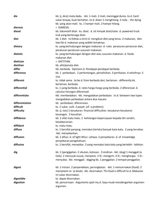 die kb. (j. dice) mata dadu. -kki. 1 mati. 2 mati, meninggal dunia. to d. hard
sukar lenyap, kuat bertahan. to d. down 1 menghilang. 2 reda. - the dying
kb. yang akan mati. ks. 1 hampir mati. 2 hampir hilang.
dieresis = DIARESIS.
diesel kb. lokomotif disel. -ks. disel. d. oil minyak disel/solar. d.-powered truck
truk yang bertenaga disel.
diet kb. 1 diet. to follow a strict d. mengikuti diet yang keras. 2 makanan, diet.
low-fat d. makanan yang sedikit lemaknya.
dietary ks. yang berhubungan dengan makanan. d. rules peraturan-peraturan diet,
peraturan-peraturan susunan makanan.
dietetic ks. yang berhubungan dengan diet atau susunan makanan. d. foods
makanan diet.
dietician = DIETITIAN.
dietitian kb. ahli/penata diet.
differ kki. berbeda. Opinions d. Pendapat-pendapat berbeda.
difference kb. 1 perbedaan. 2 pertentangan, perselisihan. 3 pertikaian. 4 selisihnya. 5
sisa.
different ks. tidak sama. to be d. from berbeda dari, berlainan. -differently kk.
berlainan, berbeda.
differential ks. 1 yang berbeda. d. rates harga-harga yang berbeda. 2 diferensial. d.
calculus hitungan diferensial.
differentiate kkt. membedakan. -kki. mengadakan perbedaan. to d. between two types
mengadakan perbedaan antara dua macam.
differentiation kb. perbedaan, diferensiasi.
difficult ks. 1 sukar, sulit. 2 payah. (of a problem).
difficulty kb. (j. ties) 1 kesukaran. financial difficulties kesukaran-kesukaran
keuangan. 2 kesulitan.
diffidence kb. 1 sifat malu-malu. 2 kehilangan kepercayaan kepada diri sendiri,
ketakberanian.
diffident ks. malu-malu.
diffuse ks. 1 bersifat panjang, memakai (terlalu) banyak kata-kata. 2 yang tersebar.
-kkt. menyebarkan.
diffusion kb. 1 difusi. d. of light difusi cahaya. 2 penyebaran. d. of knowledge
penyebaran pengetahuan.
diffusive ks. 1 bersifat, menyebar. 2 yang memakai kata-kata yang berlebih - lebihan.
dig kb. 1 (peng)galian. 2 sikutan, kotosan. 3 sindiran. -kkt. (dug) 1 menggali (a
hole). 2 menusuk-nusuk, menjotos. 3 Sl.: mengerti. 4 Sl.: menghargai. 5 Sl.:
menyukai. -kki. menggali. -digging kb. 1 penggalian. 2 tempat penggalian.
digest kb. 1 intisari. 2 perpendekan, persingkatan. -kkt. 1 mencernakan (food). 2
menyelami isi (a book). -kki. dicernakan. Ths food is difficult to d. Makanan
ini sukar dicernakan.
digestible ks. dapat dicernakan.
digestion kb. pencernaan. Arguments spoil my d. Saya muak mendengarkan argumen-
argumen.
 