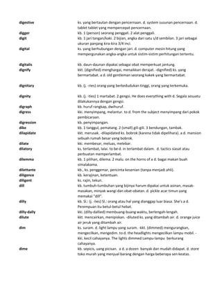 digestive ks. yang bertautan dengan pencernaan. d. system susunan pencernaan. d.
tablet tablet yang mempercepat pencernaan.
digger kb. 1 (person) seorang penggali. 2 alat penggali.
digit kb. 1 jari tangan/kaki. 2 bijian, angka dari satu s/d sembilan. 3 jari sebagai
ukuran panjang kira-kira 3/4 inci.
digital ks. yang berhubungan dengan jari. d. computer mesin hitung yang
mempergunakan angka-angka untuk sistim-sistim perhitungan tertentu.
digitalis kb. daun-daunan dipakai sebagai obat memperkuat jantung.
dignify kkt. (dignified) menghargai, menaikkan derajat. -dignified) ks. yang
bermartabat. a d. old gentleman seorang kakek yang bermartabat.
dignitary kb. (j. -ries) orang yang berkedudukan tinggi, orang yang terkemuka.
dignity kb. (j. -ties) 1 martabat. 2 gengsi. He does everything with d. Segala sesuatu
dilakukannya dengan gengsi.
digraph kb. huruf rangkap, dwihuruf.
digress kki. menyimpang, melantur. to d. from the subject menyimpang dari pokok
pembicaraan.
digression kb. penyimpangan.
dike kb. 1 tanggul, pematang. 2 (small) gili-gili. 3 bendungan, tambak.
dilapidate kkt. merusak. -dilapidated ks. bobrok (karena tidak dipelihara). a d. mansion
sebuah rumah besar yang bobrok.
dilate kki. membesar, meluas, melebar.
dilatory ks. terlambat, lalai. to be d. in terlambat dalam. d. tactics siasat atau
perbuatan memperlambat.
dilemma kb. 1 pilihan, dilema. 2 malu. on the horns of a d. bagai makan buah
simalakama.
dilettante kb., ks. penggemar, pencinta kesenian (tanpa menjadi ahli).
diligence kb. kerajinan, ketentuan.
diligent ks. rajin, tekun.
dill kb. tumbuh-tumbuhan yang bijinya harum dipakai untuk asinan, masak-
masakan, minyak wangi dan obat-obatan. d. pickle acar timun yang
memakai "dill".
dilly kb. Sl.: (j. -lies) Sl.: orang atau hal yang dianggap luar biasa. She's a d.
Perempuan itu betul-betul hebat.
dilly-dally kki. (dilly-dallied) membuang-buang waktu, berlengah-lengah.
dilute kkt. mencairkan, menipiskan. -diluted ks. yang ditambah air. d. orange juice
air jeruk yang ditambah air.
dim ks. suram. d. light lampu yang suram. -kkt. (dimmed) mengurangkan,
mengecilkan, mengedim. to d. the headlights mengecilkan lampu mobil. -
kki. kecil cahayanya. The lights dimmed Lampu-lampu berkurang
cahayanya.
dime kb. sepicis, uang picisan. a d. a dozen banyak dan mudah didapat. d. store
toko murah yang menjual barang dengan harga beberapa sen keatas.
 