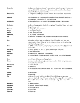 dimension kb. 1 ukuran. the dimensions of a room ukuran sebuah ruangan. 2 besarnya,
luasnya. We still do not know the dimensions of the problem Kami belum
mengetahui besarnya persoalan itu.
dimensional ks. yang bertautan dengan ukuran, dimensi atau luas. two-d. dua-dimensi.
diminish kkt. mengurangi. to d. s.o's enthusiasm mengurangi semangat seseorang. -
kki. berkurang. -diminishing ks. yang berkurang.
diminution kb. 1 pengurangan. d. of strength pengurangan tenaga. 2 penyusutan.
diminutive kb. Gram.: kata pengecil. -ks. kecil. d. replica of the original tiruan yang kecil
daripada yang asli.
dimmer kb. lampu dim, alat penyuram.
dimple kb. lesung/cawak pipi.
dimwit kb. Inf.: orang yang tolol.
dimwitted ks. Inf.: bodoh, tolol, goblok.
din kb. keriuhan, hiruk-pikuk. -kkt. (dinned) meneriakkan terus-menerus.
dine kki. makan malam. to d. on makan. to d. on fish makan ikan. to d. out
makan malam diluar. dining car kereta makan, restoran kereta api. dining
room kamar/ruang makan.
diner kb. 1 RR.: kereta makan. 2 pengunjung untuk makan malam. 3 (restaurant)
kedai makan.
ding-dong kb. bunyi (genta). -ks. Inf.: a d. game pertandingan yang seru.
dinghy kb. joli. sampan kecil.
dinginess kb. 1 kekotoran, kekumalan. 2 kesuraman.
dingy ks. 1 kumal, kotor, renyuk dan kotor. d. room kamar yang kumal. 2 suram.
dinky ks. Inf.: kecil. d. house rumah yang kecil.
dinner kb. makan malam. d. dance jamuan makan malam diikuti dengan dansa. d.
hour waktu makan malam.
dinnerware kb. serpis makan.
dinosaur kb. dinosauria.
dint kb. d. of berkat, hanya dengan, akibat. by d. of hard work berkat kerja keras.
diocese kb. keuskupan.
dioxide kb. dioksida.
dip kb. 1 mandi, masuk kedalam air. 2 desinfleksi. 3 lobang, tempat yang
menurun (di jalan). 4 Food : keju untuk pesta. -kkt. (dipped) 1 memasukkan.
2 mencedok. 3 menurunkan dan menaikkan (the flag). -kki. 1 menukik. 2
turun.
diphtheria kb. difteri, depteri.
diphthong kb. diftong, harakat/bunyi rangkap.
diploma kb. diploma, ijazah.
diplomacy kb. diplomasi.
diplomat kb. diplomat.
 