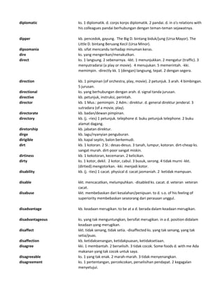 diplomatic ks. 1 diplomatik. d. corps korps diplomatik. 2 pandai. d. in o's relations with
his colleagues pandai berhubungan dengan teman-teman sejawatnya.
dipper kb. pencedok, gayung. The Big D. bintang biduk/jung (Ursa Mayor). The
Little D. bintang Beruang Kecil (Ursa Minor).
dipsomania kb. sifat mencandu terhadap minuman keras.
dire ks. yang mengerikan/menakutkan.
direct ks. 1 langsung. 2 sebenarnya. -kkt. 1 menunjukkan. 2 mengatur (traffic). 3
menyutradarai (a play or movie). 4 menujukan. 5 memerintah. -kki.
memimpin. -directly kk. 1 (dengan) langsung, tepat. 2 dengan segera.
direction kb. 1 pimpinan (of orchestra, play, movie). 2 petunjuk. 3 arah. 4 bimbingan.
5 jurusan.
directional ks. yang berhubungan dengan arah. d. signal tanda jurusan.
directive kb. petunjuk, instruksi, perintah.
director kb. 1 Mus.: pemimpin. 2 Adm.: direktur. d. general direktur jenderal. 3
sutradara (of a movie, play).
directorate kb. badan/dewan pimpinan.
directory kb. (j. -ries) 1 petunjuk. telephone d. buku petunjuk telephone. 2 buku
alamat dagang.
diretorship kb. jabatan direktur.
dirge kb. lagu/nyanyian penguburan.
dirigible kb. kapal seplin, balon berkemudi.
dirt kb. 1 kotoran. 2 Sl.: desas-desus. 3 tanah, lumpur, kotoran. dirt-cheap ks.
sangat murah. dirt-poor sangat miskin.
dirtiness kb. 1 kekotoran, kecemaran. 2 kelicikan.
dirty ks. 1 kotor, dekil. 2 kotor, cabul. 3 busuk, serong. 4 tidak murni -kkt.
(dirtied) mengotorkan. -kki. menjadi kotor.
disability kb. (j. -ties) 1 cacat. physical d. cacat jasmaniah. 2 ketidak mampuan.
disable kkt. mencacatkan, melumpuhkan. -disabled ks. cacat. d. veteran veteran
cacat.
disabuse kkt. membebaskan dari kesalahan/penipuan. to d. s.o. of his feeling of
superiority membebaskan seseorang dari perasaan unggul.
disadvantage kb. keadaan merugikan. to be at a d. berada dalam keadaan merugikan.
disadvantageous ks. yang tak menguntungkan, bersifat merugikan. in a d. position didalam
keadaan yang merugikan.
disaffect kkt. tidak senang, tidak setia. -disaffected ks. yang tak senang, yang tak
setia/puas.
disaffection kb. ketidaksenangan, ketidakpuasan, ketidaksetiaan.
disagree kki. 1 membantah. 2 berselisih. 3 tidak cocok. Some foods d. with me Ada
makanan yang tak cocok untuk saya.
disagreeable ks. 1 yang tak enak. 2 marah-marah. 3 tidak menyenangkan.
disagreement ks. 1 pertentangan, percekcokan, perselisihan pendapat. 2 kegagalan
menyetujui.
 