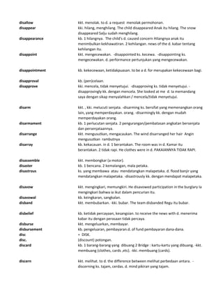 disallow kkt. menolak. to d. a request menolak permohonan.
disappear kki. hilang, menghilang. The child disappeared Anak itu hilang. The snow
disappeared Salju sudah menghilang.
disappearance kb. 1 hilangnya. The child's d. caused concern Hilangnya anak itu
menimbulkan kekhawatiran. 2 kehilangan. news of the d. kabar tentang
kehilangan itu.
disappoint kkt. mengecewakan. -disappointed ks. kecewa. -disappointing ks.
mengecewakan. d. performance pertunjukan yang mengecewakan.
disappointment kb. kekecewaan, ketidakpuasan. to be a d. for merupakan kekecewaan bagi.
disapproval kb. (pen)celaan.
disapprove kki. mencela, tidak menyetujui. -disapproving ks. tidak menyetujui. -
disapprovingly kk. dengan mencela. She looked at me d. Ia memandang
saya dengan sikap menyalahkan / mencela/tidak menyetujui.
disarm kkt. , kki. melucuti senjata. -disarming ks. bersifat yang memenangkan orang
lain, yang memperdayakan. orang. -disarmingly kk. dengan mudah
memperdayakan orang.
disarmament kb. 1 perlucutan senjata. 2 pengurangan/pembatasan angkatan bersenjata
dan persenjataannya.
disarrange kkt. mengusutkan, mengacaukan. The wind disarranged her hair Angin
mengusutkan rambutnya
disarray kb. kekacauan. in d. 1 berantakan. The room was in d. Kamar itu
berantakan. 2 tidak rapi. He clothes were in d. PAKAIANNYA TIDAK RAPI.
disassemble kkt. membongkar (a motor).
disaster kb. 1 bencana. 2 kemalangan, mala petaka.
disastrous ks. yang membawa atau mendatangkan malapetaka. d. flood banjir yang
mendatangkan malapetaka. -disastrously kk. dengan mendapat malapetaka.
disavow kkt. mengingkari, memungkiri. He disavowed participation in the burglary Ia
mengingkari bahwa ia ikut dalam pencurian itu.
disavowal kb. keingkaran, sangkalan.
disband kkt. membubarkan. -kki. bubar. The team disbanded Regu itu bubar.
disbelief kb. ketidak percayaan, kesangsian. to receive the news with d. menerima
kabar itu dengan perasaan tidak percaya.
disburse kkt. mengeluarkan, membayar.
disbursement kb. pengeluaran, pembayaran.d. of fund pembayaran dana-dana.
disc = DISK.
disc. (discount) potongan.
discard kb. 1 barang-barang yang dibuang 2 Bridge : kartu-kartu yang dibuang. -kkt.
membuang (clothes, cards ,etc). -kki. membuang (cards).
discern kkt. melihat. to d. the difference between melihat perbedaan antara. -
discerning ks. tajam, cerdas. d. mind pikiran yang tajam.
 