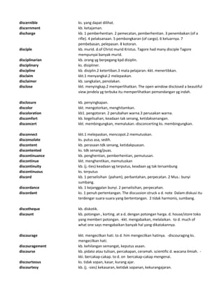 discernible ks. yang dapat dilihat.
discernment kb. ketajaman.
discharge kb. 1 pemberhentian. 2 pemecatan, pemberhentian. 3 penembakan (of a
rifle). 4 pelaksanaan. 5 pembongkaran (of cargo). 6 keluarnya. 7
pembebasan, pelepasan. 8 kotoran.
disciple kb. murid. d.of Christ murid Kristus. Tagore had many disciple Tagore
mempunyai banyak murid.
disciplinarian kb. orang yg berpegang kpd disiplin.
disciplinary ks. disipliner.
discipline kb. disiplin.2 ketertiban.3 mata pelajaran.-kkt. menertibkan.
disclaim kkt.1 menyangkal.2 melepaskan.
disclaimer kb. sangkalan, penolakan.
disclose kkt. menyingkap.2 memperlihatkan. The open window disclosed a beautiful
view jendela yg terbuka itu memperlihatkan pemandangan yg indah.
disclosure kb. penyingkapan.
discolor kkt. mengotorkan, menghitamkan.
discoloration kb1. pengotoran. 2 perubahan warna.3 perusakan warna.
discomfort kb. kegelisahan, keadaan tak senang, ketidaksenangan.
disconcert kkt. membingungkan, memalukan.-disconcerting ks. membingungkan.
disconnect kkt.1 melepaskan, mencopot.2 memutuskan.
disconsolate ks. putus asa, sedih.
discontent kb. perasaan tdk senang, ketidakpuasan.
discontented ks. tdk senang/puas.
discontinuance kb. penghentian, pemberhentian, pemutusan.
discontinue kkt. menghentikan, memutuskan
discontinuity kb. (j.-ties) keadaan yg terputus, keadaan yg tak tersambung
discontinuous ks. terputus
discord kb. 1 perselisihan (paham), perbantahan, perpecatan. 2 Mus.: bunyi
sumbang.
discordance kb. 1 kejanggalan bunyi. 2 perselisihan, perpecahan.
discordant ks. 1 penuh pertentangan. The discussion struck a d. note Dalam diskusi itu
terdengar suara-suara yang bertentangan. 2 tidak harmonis, sumbang.
discotheque kb. diskotik.
discount kb. potongan , korting. at a d. dengan potongan harga. d. house/store toko
yang memberi potongan. -kkt. mengabaikan, melalaikan. to d. much of
what one says mengabaikan banyak hal yang dikatakannya.
discourage kkt. mengecilkan hati. to d. him mengecilkan hatinya. -discouraging ks.
mengecilkan hati.
discouragement kb. kehilangan semangat, keputus asaan.
discourse kb. pidato atau tulisan, percakapan, ceramah. scientific d. wacana ilmiah. -
kki. bercakap-cakap. to d. on bercakap-cakap mengenai.
discourteous ks. tidak sopan, kasar, kurang ajar.
discourtesy kb. (j. -sies) kekasaran, ketidak sopanan, kekurangajaran.
 