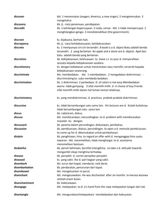 discover kkt. 1 menemukan (oxygen, America, a new singer). 2 mengetemukan. 3
mengetahui.
discovery kb. (j. -ries) penemuan, pendapatan.
discredit kb. 1 kehilangan kepercayaan. 2 noda, cemar. -kkt. 1 tidak mempercayai. 2
menghilangkan gengsi. 3 mendiskreditkan (the government).
discreet ks. bijaksana, berhati-hati.
discrepancy kb. (j. -cies) ketidaksesuaian, ketidakcocokan.
discrete ks. 1 mempunyai ciri-ciri tersendiri. A book is a d. object Buku adalah benda
tersendiri. 2 yang berlainan. An apple and a stone are d. objects Apel dan
batu adalah benda yang berlainan.
discretion kb. kebijaksanaan, keleluasaan. to leave s.t. to your d. menyerahkan
sesuatu kepada kebijaksanaan saudara.
discretionary ks. dengan kebebasan untuk menentukan atau memilih, terserah kepada
kebijaksanaan seseorang.
discriminate kkt. membedakan. -kki. 1 membedakan. 2 mengadakan diskriminasi. -
discriminating ks. suka membeda-bedakan.
discrimination kb. 1 diskriminasi. 2 perbedaan. D. of colors is not easy Membedakan
warna tidak gampang. 3 sifat memilih-milih. d. in choise of boy friends
sifat memilih-milih dalam hal teman-teman lelakinya.
discriminatory ks. yang mendiskriminasi. d. practices praktek-praktek diskriminasi.
discursive ks. tidak bersambungan satu sama lain. His lectures are d. Kuliah-kuliahnya
tidak bersambungan satu sama lain.
discus kb. cak(e)ram, diskus.
discuss kkt. membicarakan, merundingkan. to d. problem with membicarakan
masalah itu dengan.
discussant kb. peserta dalam perundingan, diskusiwan, pembahas.
discussion kb. pembicaraan, diskusi, perundingan. to open a d. memulai pembicaraan.
to come up for d. dikemukakan untuk pembahasan.
disdain kb. penghinaan, hina. to regard an offer with d. menganggap hina suatu
tawaran. -kkt. meremehkan, tidak menghargai. to d. assistance
meremehkan bantuan.
disdainful kb. penuh kehinaan, bersifat (meng)hina. to take a d. attitude towards
mengambil sikap menghina terhadap.
disease kb. penyakit. d. carrier penyebar penyakit.
diseased ks. yang sakit. the d. part bagian yang sakit.
disembark kki. turun dari kapal, mendarat, naik darat.
disembarkation kb. pendaratan, penurunan dari kapal.
disembowel kkt. mengeluarkan isi perut.
disenchant kkt. mengecewakan. He was dischanted after six months Ia merasa kecewa
setelah enam bulan.
disenchantment kb. kekecewaan.
disengage kkt. melepaskan. to d. o's hand from the rope melepaskan tangan dari tali.
disentangle kkt. menguraikan/melepaskan/ membebaskan dari kekusutan.
 