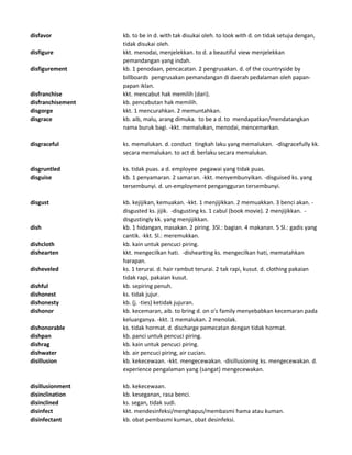 disfavor kb. to be in d. with tak disukai oleh. to look with d. on tidak setuju dengan,
tidak disukai oleh.
disfigure kkt. menodai, menjelekkan. to d. a beautiful view menjelekkan
pemandangan yang indah.
disfigurement kb. 1 penodaan, pencacatan. 2 pengrusakan. d. of the countryside by
billboards pengrusakan pemandangan di daerah pedalaman oleh papan-
papan iklan.
disfranchise kkt. mencabut hak memilih (dari).
disfranchisement kb. pencabutan hak memilih.
disgorge kkt. 1 mencurahkan. 2 memuntahkan.
disgrace kb. aib, malu, arang dimuka. to be a d. to mendapatkan/mendatangkan
nama buruk bagi. -kkt. memalukan, menodai, mencemarkan.
disgraceful ks. memalukan. d. conduct tingkah laku yang memalukan. -disgracefully kk.
secara memalukan. to act d. berlaku secara memalukan.
disgruntled ks. tidak puas. a d. employee pegawai yang tidak puas.
disguise kb. 1 penyamaran. 2 samaran. -kkt. menyembunyikan. -disguised ks. yang
tersembunyi. d. un-employment pengangguran tersembunyi.
disgust kb. kejijikan, kemuakan. -kkt. 1 menjijikkan. 2 memuakkan. 3 benci akan. -
disgusted ks. jijik. -disgusting ks. 1 cabul (book movie). 2 menjijikkan. -
disgustingly kk. yang menjijikkan.
dish kb. 1 hidangan, masakan. 2 piring. 3Sl.: bagian. 4 makanan. 5 Sl.: gadis yang
cantik. -kkt. Sl.: meremukkan.
dishcloth kb. kain untuk pencuci piring.
dishearten kkt. mengecilkan hati. -dishearting ks. mengecilkan hati, mematahkan
harapan.
disheveled ks. 1 terurai. d. hair rambut terurai. 2 tak rapi, kusut. d. clothing pakaian
tidak rapi, pakaian kusut.
dishful kb. sepiring penuh.
dishonest ks. tidak jujur.
dishonesty kb. (j. -ties) ketidak jujuran.
dishonor kb. kecemaran, aib. to bring d. on o's family menyebabkan kecemaran pada
keluarganya. -kkt. 1 memalukan. 2 menolak.
dishonorable ks. tidak hormat. d. discharge pemecatan dengan tidak hormat.
dishpan kb. panci untuk pencuci piring.
dishrag kb. kain untuk pencuci piring.
dishwater kb. air pencuci piring, air cucian.
disillusion kb. kekecewaan. -kkt. mengecewakan. -disillusioning ks. mengecewakan. d.
experience pengalaman yang (sangat) mengecewakan.
disillusionment kb. kekecewaan.
disinclination kb. keseganan, rasa benci.
disinclined ks. segan, tidak sudi.
disinfect kkt. mendesinfeksi/menghapus/membasmi hama atau kuman.
disinfectant kb. obat pembasmi kuman, obat desinfeksi.
 