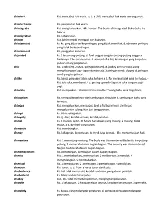 disinherit kkt. mencabut hak waris. to d. a child mencabut hak waris seorang anak.
disinheritance kb. pencabutan hak waris.
disintegrate kkt. menghancurkan. -kki. hancur. The books disintegrated Buku-buku itu
hancur.
disintegration kb. kehancuran.
disinter kkt. (disinterred) menggali dari kuburan.
disinterested ks. ks. yang tidak berkepentingan, yang tidak memihak. d. observer peninjau
yang tidak berkepentingan.
disinterment kb. penggalian kuburan.
disjointed ks. 1 terpotong-potong. d. fowl unggas yang terpotong-potong anggota
badannya. 2 terputus-putus. d. account of a trip keterangan yang terputus-
putus tentang perjalanan.
disk kb. 1 cakra(m). 2 Mus.: piringan (hitam). d. jockey penyiar radio yang
menghidangkan lagu-lagu rekaman saja. 3 piringan sendi. slipped d. piringan
sendi yang tergelincir.
dislike kb. benci, perasaan tidak suka. to have a d. for merasa tidak suka terhadap. -
kkt. tak suka, membenci. I d. getting up early Saya tak suka bangun pagi-
pagi.
dislocate kkt. melepaskan. I dislocated my shoulder Tulang bahu saya tergelincir.
dislocation kb. terlepas/tergelincir dari sambungan. shoulder d. sambungan bahu saya
terlepas.
dislodge kkt. mengeluarkan, mencabut. to d. a fishbone from the throat
mengeluarkan tulang ikan dari tenggorokan.
disloyal ks. tidak setia/patuh.
disloyalty kb. (j. -ties) ketidaksetiaan, ketidakpatuhan.
dismal ks. 1 muram, sedih. d. future hari depan yang malang. 2 malang, tidak
mujur. a d. day hari yang suram.
dismantle kkt. membongkar.
dismay kb. kekagetan, kecemasan. to my d. saya cemas. - kkt. mencemaskan hati.
dismember kkt. 1 memotong-motong. The body was dismembered Badan itu terpotong-
potong. 2 memecah dalam bagian-bagian. The country was dismembered
Negeri itu dipecah dalam bagian-bagian.
dismemberment kb. pemotongan, pembagian dalam bagian-bagian.
dismiss kkt. 1 membebaskan, memecatkan. 2 meliburkan. 3 menolak. 4
menghilangkan. 5 membubarkan.
dismissal kb. 1 pembubaran. 2 pemecatan. 3 pembebasan. 4 penolakan.
dismount kki. turun. to d. from a horse turun dari kuda.
disobedience kb. hal tidak mematuhi, ketidaktundukan, pengabaian perintah.
disobedient ks. tidak tunduk (to kepada).
disobey kkt., kki. tidak mematuhi perintah, mengingkari peraturan.
disorder kb. 1 kekacauan. 2 keadaan tidak teratur, keadaan berantakan. 3 penyakit.
disorderly ks. kacau, yang melanggar peraturan. d. conduct perbuatan melanggar
peraturan.
 