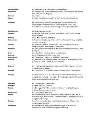 disorganization kb. kakacauan. social d. kekacauan kemasyarakatan.
disorganize kkt. mengacaukan, menyebabkan berantakan. -disorganized ks. berantakan,
tidak teratur, kacau, bingung.
disoverer kb. penemu.
disown kkt. tidak mengakui, memungkiri. to d.o 's son memungkiri anaknya.
disparage kkt. meremehkan, menghina, mengecilkan, memperolok-olokkan. -
disparaging ks. yang meremehkan. -disparagingly kk. secara yang
meremehkan. to speak d. berbicara dengan pandangan rendah/hina.
disparagement kb. penghinaan, peremehan.
disparate ks. berbeda, tidak sama, berlainan. Their ages are quite d. Usia mereka
sangat berbeda.
disparity kb. ((j. -ties) disparitas, perbedaan.
dispassionate ks. tidak memihak, tenang. to take a d. view of mengambil sikap yang tidak
memihak mengenai.
dispatch kb. pengiriman. 2 kabar, berita tertulis. -kkt. 1 mengirim, menyuruh,
mengutus (troops, a messenger). 2 membunuh.
dispatcher kb. orang yang memberangkatkan atau yang membolehkan trem atau mobil
berangkat.
dispel kkt. (dispelled) 1 menghalaukan. 2 menghilangkan.
dispensary kb. (j. -ries) 1 apotik. 2 klinik, rumah obat.
dispensation kb. 1 dispensasi. 2 takdir. d. of providence takdir Allah.
dispense kkt. 1 menyalurkan. 2 mengeluarkan. 3membagikan. 4 menyelenggarakan
(justice). to d. with 1 membuang. 2 melepaskan.
dispenser kb. 1 mesin penjual. cigarette d. mesin penjual rokok. 2 (person) pemberi,
orang yang mengeluarkan.
dispersal kb. 1 pengusiran. d. of a crowd pengusiran orang ramai. 2 pembubaran.
disperse kkt. 1 membubarkan. to d. a demonstration membubarkan demonstrasi. 2
mengedarkan (leaflets). - kki. bubar. The mob dispersed when the arrived
Orang ramai itu bubar ketika polisi tiba.
dispersion kb. 1 pembubaran. 2 penyebaran.
dispirited ks. sedih, putus asa, kecil hati.
displace kkt. 1 menggantikan. 2 memecat, memindahkan. -displaced ks. yang
terlantar. d. person orang terlantar.
displacement kb. 1 pemindahan. 2 beratnya.
display kb. pameran, pertontonan, pertunjukan. book d. pameran buku. -kkt. 1
memperlihatkan, memamerkan. 2 memperlihatkan. 3 mempertunjukkan. 4
mengibarkan (the flag).
displease kkt. tak menyenangkan bagi. His attitude displeases me Sikapnya tak
menyenangkan bagi saya.
displeasure kb. perasaan tidak senang, perasaan tersinggung. to incur s.o.'sd.
menimbulkan perasaan tidak senang pada seseorang.
 