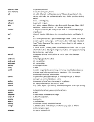 aide-de-camp kb. perwira pembantu.
aide-memoire kb. catatan peringatan, memo.
ail kkt. sakit. What ails you? Sakit apa kamu? Ada apa dengan kamu? --kki.
merana, sakit-sakit. She has been ailing for years Sudah bertahun-tahun ia
merana.
aileron kb. Av. : kemudi guling.
ailment kb. penyakit (ringan).
aim kb. 1 tujuan, maksud. 2 bidikan. --kkt. 1 membidik. 2 mengarahkan. --kki. 1
membidik. 2 berangan-angan 3 Inf.: hendak, bermaksud.
aimless ks. tanpa tujuaan/arah, tak bertujuan. He leads an a. existence Hidupnya
tanpa tujuan.
ain't (dibawah standar) tidak, bukan. It a. necessarily so Itu tak usah begitu. lih
BE.
air kb. 1 udara. planes in the a. pesawat terbang di udara. 2 udara, hawa. fresh
a. udara segar. 3 udara, angin. I can't live on a. Saya tidak dapat hidup dari
"angin" (saja). 4 suasana. There is an a. of charm about her Ada suasana yg
menarik padanya.
airborne ks. 1 naik di udara, terbang, ada di udara.The jet was quickly a. Jet itu cepat
sekali naik di udara. 2 diangkut dengan kapal udara. a. troops pasukan yang
diangkut dengan kapal udara.
aircraft kb. pesawat terbang, balon, zepelin. a. carrier kapal induk (pesawat
terbang).
airdrome kb. lapangan/pelabuhan udara.
airdroped kkt menjatuhkan.
airdroped kkt menjatuhkan.
airfield kb. lapangan terbang.
airily lih AIRY.
airlift kb. sistim pengangkutan penumpang dan barang melalui udara; biasanya
ketempat yang hubungannya terputus atau sukar. --kkt. mengangkut
penumpang dan barang melalui udara..
airline kb. perusahaan/dinas penerbangan. a. hostess pramugari. a. steward
pramugara. a. terminal pelabuhan udara.
airliner kb. pesawat terbang/udara (penumpang) yang besar.
airmail kkt. mengirimkan dengan pos udara (a letter).
airman kb. (j. -men). 1 pilot kapal terbang. 2 salah seorang anak buah kapal terbang
airplane kb. kapal terbang/udara, pesawat terbang/udara.
airport airport
airpower kb. kekuatan di udara dari suatu negri.
airproof ks. tahan/kedap udara.
airship kb. zeppelin.
airsick ks. mabuk udara.
airstrip kb. landasan terbang sementara/ darurat.
airtight ks. 1 kedap udara. 2 Inf.: dengan pertahanan yang rapat. a. defense
pertahanan yang rapat.
airwaves kb.., siaran radio/televisi.
 