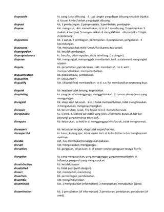 disposable ks. yang dapat dibuang. d. cup cangkir yang dapat dibuang sesudah dipakai.
d. tissues kertas/serbet yang dapat dibuang.
disposal kb. 1 pembuangan. 2 penyelesaian. 3 pemberian, pembagian.
dispose kkt. mengatur. -kki. menentukan. to d. of 1 membuang. 2 memberikan.3
makan, 4 menjual, 5 menyelesaikan. 6 mengalahkan. -disposed ks. 1 ingin.
2 cenderung.
disposition kb. 1 watak. 2 pembagian, penempatan. 3 penyusunan, pengaturan. 4
kecondongan.
dispossess kkt. mencabut hak milik rumah/flat (karena tak bayar).
disproportion kb. ketidakseimbangan.
disproportionate ks. bersifat, tidak sepadan, tidak seimbang (to dengan).
disprove kkt. menyangkal, menyanggah, membantah. to d. a statement menyangkal
ucapan.
dispute kb. perselisihan, percekcokan. -kkt. membantah. to d. with
memperselisihkan, memperdebatkan.
disqualification kb. diskwalifikasi, pembatalan.
disqualifies lih DISQUALIFY.
disqualify kkt. (disqualified) membatalkan. to d. s.o. for membatalkan seseorang buat
disquiet kb. keadaan tidak tenang, kegelisahan.
disquieting ks. yang bersifat menggangu, menggelisahkan. d. rumors desas-desus yang
mengganggu.
disregard kb. sikap acuh tak acuh. -kkt. 1 tidak memperdulikan, tidak menghiraukan.
2 mengabaikan, mengenyampingkan.
disrepair kb. keruntuhan, rusak. The house is in d. Rumah itu rusak.
disreputable ks. 1 jelek. d. looking car mobil yang jelek. 2 bernama buruk. d. bar bar
(warung) yang namanya tidak baik.
disrepute kb. keburukan. to hold in d. mengganggap hina/buruk, tidak menghormati.
disrespect kb. ketiadaan respek, sikap tidak sopan/hormat.
disrespectful ks. kasar, kurang ajar, tidak sopan. He's d. to his father Ia tak menghormati
ayahnya.
disrobe kkt., kki. membuka/menanggalkan pakaian.
disrupt kkt. mengacaukan, mengganggu.
disruption kb. gangguan, kekacauan. d. of power service gangguan tenaga listrik.
disruptive ks. yang mengacaukan, yang mengganggu, yang memecahbelah. d.
influence pengaruh yang mengacaukan.
dissatisfaction kb. ketidakpuasan.
dissatisfied ks. tidak puas (with dengan).
dissect kkt. membedah, memotong.
dissection kb. pemotongan, pembedahan.
dissemble kkt. menyembunyikan.
disseminate kkt. 1 menyebarkan (information). 2 menebarkan, menaburkan (seed).
dissemination kb. 1 penyebaran (of information). 2 penebaran, pertebaran, penaburan (of
seed).
 