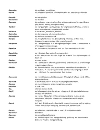 dissension kb. pertikaian, perselisihan.
dissent kb. perbedaan pendapat, ketidaksepakatan. -kki. tidak setuju, menolak.
dissenter kb. orang ingkar.
dissertation kb. disertasi.
disservice kb. perbuatan yang merugikan. One who overpraises performs a d. Orang
yang terlalu memuji, merugikan orang.
dissident kb. orang yang tak sepakat/setuju. -ks. yang tak sepakat/setuju. several d.
voices beberapa suara-suara yang tak sepakat.
dissimilar ks. tidak sama, tidak cocok, berbeda.
dissimulate kkt. berpura-pura, sok, menyembunyikan.
dissimulation kb. penipuan, pura-pura, sok.
dissipate kkt. menghamburkan. -kki. 1 menghilang. 2 merisau, berfoya-foya. -
dissipated ks. yang merisau, tidak teratur/senonoh.
dissipation kb. 1 menghilangnya. d. of the fog menghilangnya kabut. 2 pemborosan. d.
of energy pemborosan tenaga.
dissociate kkt. memisahkan, menjauhkan. to d. o.s. from memisahkan diri dari.
dissociation kb. 1 disosiasi. 2 peruraian. 3 pemisahan diri.
dissolable ks. bisa menjadi cair, bisa larut. Sugar is d. in water Gula dapat menjadi cair
dalam air.
dissolute ks. risau, jangak.
dissolution kb. 1 pembubaran (of a firm, government). 2 terputusnya. d. of a marriage
terputusnya pernikahan.
dissolve kkt. 1 membubarkan. to d. a partnership membubarkan persekutuan. 2
melarutkan. D. a cup of sugar in water Larutkan satu cangkir gula dalam
air. -kki. larut. The sugar dissolved Gula itu larut.
dissonance kb. 1 ketidakcocokan, ketidaksesuaian. 2 hiruk pikuk (of auto horn). 3 Mus.:
kejanggalan bunyi.
dissonant ks. tidak cocok/sesuai. d. music musik yang tidak harmonis.
dissuade kkt. meminta supaya jangan mengerjakan sesuatu.
dissyllabic = DISYLLABIC.
dist. (district) daerah, distrik.
distaff kb. keluarga dari pihak ibu. We are related on d. side Kami ada hubungan
keluarga dari pihak ibu.
distance kb. 1 jarak. 2 kejauhan. in the d. di kejauhan disana. to keep at a d.
menjauhkan, menjauhi. to keep o's d. tidak terlalu ramah dengan,
menjauhi.
distant ks. 1 jauh. 2 tidak ramah. -distantly kk. terpencil, renggang, jauh terpisah. d.
related berhubungan renggang, bersanak jauh, berfamili jauh.
distaste kb. kebencian, rasa tidak suka. to have a d. for tidak suka pada.
distasteful distasteful
distemper kb. penyakit pada binatang.
distend kkt. melembungkan. -kki. menggelembung, gembung. His abdomen was
distended Perutnya menggelembung.
 