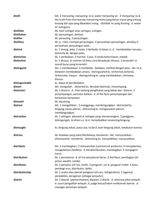 distill kkt. 1 menyuling, menyaring. to d. water menyuling air. 2 menyaring. to d.
the truth from the hearsay menyaring mana yang benar mana yang omong
kosong dari apa yang dikatakan orang. -distilled ks yang disuling. d. water
air suling(an).
distillate kb. hasil sulingan atau saringan, sulingan.
distillation kb. penyulingan, distilasi.
distiller kb. penyuling. 2 penyulingan.
distillery kb. (j. -ries) 1 tempat penyulingan. 2 perusahaan penyulingan. whiskey d.
perusahaan penyulingan wiski.
distinct ks. 1 terang, jelas. 2 nyata. 3 berbeda. to keep s.t. d. membedakan sesuatu. -
distinctly kk. dengan jelas.
distinction kb. 1 perbedaan. 2 hormat. 3 jasa. 4 tanda kehormatan, medali.
distinctive ks. 1 khusus. d. manner of dress cara berpakaian khusus. 2 tersendiri. d.
sound bunyi yang tersendiri.
distinguish kkt. 1 membedakan. 2 membeda - bedakan, melihat dengan jelas. -kki. to d.
between membedakan antara. -distinguished ks. terhormat,terkenal,
terkemuka, masyur. -distinguishing ks. yang membedakan, istimewa,
khusus.
distinguishable ks. dapat di (per)bedakan.
distort kkt. mengubah. -distorted ks. berubah (bentuk), menyimpang.
distortion kb. 1 distorsi. d. -free viewing penglihatan yang bebas dari distorsi. 2
penyimpangan, pemutar-balikan. d. of the facts penyimpangan dari
kenyataan-kenyataan.
distowel kb. lap piring.
distract kkt. 1 mengalihkan. 2 menggangu, membingungkan. -distracted ks.
bingung, kacau pikiran. -distracting ks. mengacaukan pikiran,
membingungkan.
distraction kb. 1 selingan. pleasant d. selingan yang menyenangkan. 2 gangguan,
kebingungan. to drive s.o. to d. menyebabkan seseorang bingung.
distraught ks. bingung sekali, putus asa. to be d. over bingung sekali, ketakutan karena.
distress kb. keadaan yang sukar/berbahaya, kesukaran. -kkt. menyusahkan. -
distressed ks. menderita. -distressing ks. menyedihkan, menyusahkan.
distribute kkt. 1 membagikan. 2 menyalurkan (commercial products). 3 menyebarkan,
mengedarkan (leaflets). 4 mendistribusikan, membagikan. 5 mengageni
(cars).
distribution kb. 1 penyaluran. d. of rice penyaluran beras. 2 distribusi, pembagian (of
prizes, wealth, candy).
distributor kb. 1 penyalur (of rice, cloth). 2 pengecer. car d. pengecer mobil. 3 Auto.:
pembagi arus, distributor, delko.
distributorship kb. 1 usaha atau daerah pengecer (of cars, refrigerators). 2 (agency)
perwakilan, peragenan (sebagai penyalur).
district kb. 1 daerah (pemerintahan), daswati. 2 distrik. d. attorney jaksa wilayah.
d. court pengadilan wilayah. d. judge ketua/hakim mahkamah daerah. d.
manager pemimpin wilayah.
 