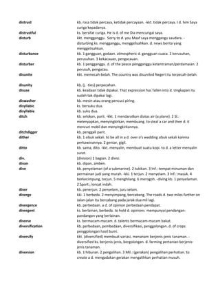 distrust kb. rasa tidak percaya, ketidak percayaan. -kkt. tidak percaya. I d. him Saya
curiga kepadanya.
distrustful ks. bersifat curiga. He is d. of me Dia mencurigai saya.
disturb kkt. mengganggu. Sorry to d. you Maaf saya menggangu saudara. -
disturbing ks. mengganggu, menggelisahkan. d. news berita yang
menggelisahkan.
disturbance kb. 1 gangguan, godaan. atmospheric d. gangguan cuaca. 2 kerusuhan,
perusuhan. 3 kekacauan, pengacauan.
disturber kb. 1 pengganggu. d. of the peace pengganggu ketentraman/perdamaian. 2
perusuh, pengacau.
disunite kkt. memecah-belah. The country was disunited Negeri itu terpecah-belah.
disunity kb. (j. -ties) perpecahan.
disuse kb. keadaan tidak dipakai. That expression has fallen into d. Ungkapan itu
sudah tak dipakai lagi.
diswasher kb. mesin atau orang pencuci piring.
disyllabic ks. bersuku dua.
disyllable kb. suku dua.
ditch kb. selokan, parit. -kkt. 1 mendaratkan diatas air (a plane). 2 Sl.:
melenyapkan, menyingkirkan, membuang. to steal a car and then d. it
mencuri mobil dan menyingkirkannya.
ditchdigger kb. penggali parit.
dither kb. 1 sibuk sekali. to be all in a d. over o's wedding sibuk sekali karena
perkawinannya. 2 gentar, gigil.
ditto kb. sama, dito. -kkt. menyalin, membuat suatu kopi. to d. a letter menyalin
surat.
div. (division) 1 bagian. 2 divisi.
divan kb. dipan, amben.
dive kb. penyelaman (of a submarine). 2 tukikan. 3 Inf.: tempat minuman dan
permainan judi yang murah. -kki. 1 terjun. 2 menyelam. 3 Inf.: masuk. 4
berkecimpung, terjun. 5 menghilang. 6 merogoh. -diving kb. 1 penyelaman.
2 Sport ; loncat indah.
diver kb. penerjun. 2 penyelam, juru selam.
diverge kki. 1 berbeda. 2 menyimpang, bercabang. The roads d. two miles farther on
Jalan-jalan itu bercabang pada jarak dua mil lagi.
divergence kb. perbedaan. a d. of opinion perbedaan pendapat.
divergent ks. berlainan, berbeda. to hold d. opinions mempunyai pendangan-
pandangan yang berlainan.
diverse ks. bermacam-macam. d. talents bermacam-macam bakat.
diversification kb. perbedaan, pembedaan, diversifikasi, penggolongan. d. of crops
penggolongan hasil bumi.
diversify kkt. (diversified) membuat variasi, menanam berjenis-jenis tanaman. -
diversified ks. berjenis-jenis, bergolongan. d. farming pertanian berjenis-
jenis tanaman.
diversion kb. 1 hiburan. 2 pengalihan. 3 Mil.: (gerakan) pengalihan perhatian. to
create a d. mengadakan gerakan mengalihkan perhatian musuh.
 