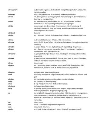 diversionary ks. bersifat mengalih. d. tactics taktik mengalihkan perhatian, taktik untuk
membingungkan.
diversity kb. (j, -ties) perbedaan. d. of industry aneka ragam industri.
divert kkt. 1 mengalihkan. 2 menggelapkan, menyelewengkan. 3 membelokkan. -
diverting ks. mengasyikkan.
divest kkt. membebaskan, melepaskan. to d. o.s. of o's business interests
membebaskan dari kepentingan-kepentingan dagangnya.
divide kb. pembagi. -kkt. 1 membagi. 2 memisahkan. -kki. 1 bercabang. 2
membagi. -divided ks. yang bercabang. a dividing wall sebuah tembok
pemisah (antara dua rumah).
dividend dividend
divider kb. 1 pembagi. 2 sekat, dinding pembagi. -dividers j. jangka pembagi garis.
divine ks. 1 bersifat ketuhanan. 2 hebat. -kkt. meramalkan.
divinity kb. (j. -ties) 1 Dewa, Tuhan. 2 ketuhanan, kedewaan. d. school sekolah tinggi
teologi(a).
divisible ks. dapat dibagi. Ten is d. by two Sepuluh dapat dibagi dengan dua.
division kb. 1 divisi. d. commander komandan divisi 2 pembagian. 3 bagian. 4
pembelahan. cell d. pembelahan sel.
divisional ks. yang berhubungan dengan divisi atau bagian. d. headquarters markas
besar divisi.
divisive ks. yang bersifat memecah belah. Their actions are d. in nature Tindakan-
tindakan mereka itu bersifat memecah- belah.
divisor kb. pembagi.
divorce kb. 1 perceraian, talak. to get a d. minta cerai/talak. 2 pemisahan. -kkt.
menceraikan, bercerai, talak. d. decree surat cerai/lepas/talak.
divorcee kb. orang yang diceraikan/bercerai.
divot kb. lubang bekas tanah yang turut terpukul ketika melakukan pukulan bola
golf.
divulge kkt. membuka rahasia, membocorkan, memberitahukan.
divvy kkt. (divvied) Sl.: membagi-bagi.
dixie d. cup mangkok minuman (terbuat dari kertas).
dizziness kb. kepusingan, kepeningan.
dizzy ks. pusing, pening, tujuh keliling. to d. heights tinggi (sekali) sehingga
memusingkan kepala. d. spell serangan pusing.
do kb. yang boleh atau yang harus dikerjakan. -kkt. (did, done) 1 mengerjakan.
2 lari, menempuh. 3 melakukan, mengerjakan. 4 menyelesaikan. 5
membuat. 6 membereskan. 7 memecahkan, membuat. 8 bermain dalam. 9
mementas.
do. (ditto) sama.
doc kb. Inf.: cara berbicara pada seorang dokter.
doc. (document) dokumen.
docile ks. 1 jinak. d. dog anjing jinak. 2 patuh. d. people orang yang patuh.
 