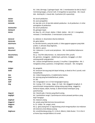 dock kb. 1 dok, dermaga. 2 galangan kapal. -kkt. 1 membawakan ke dok (a ship) 2
memotong (wages, a horse's tail). 3 mengaitkan (a spaceship). -kki. masuk
dok. -docking kb. 1 masuk dok. 2 perkaitan (of a spaceship).
docker kb. buruh pelabuhan.
docket kb. acara pengadilan.
dockside kb. tepi dok. at d. di tepi dok sebelah pelabuhan. -ks.di pelabuhan. d. strike
pemogokan di pelabuhan.
dockworker kb. buruh pelabuhan.
dockyard kb. galangan kapal.
doctor kb. (kep. Dr., dr) 1 Acad.: doktor. 2 Med.: dokter. -kkt. Inf.: 1 mengobati,
merawat. 2 membetulkan. 3 memalsukan (a document).
doctoral ks. doktoral. d. dissertation disertai doktoral.
doctorate kb. gelar doktor.
doctrinaire ks. bersifat teoretis, yang tak praktis. d. ideas gagasan-gagasan yang tidak
praktis. d. attitude sikap dogmatis.
doctrine kb. doktrin, ajaran.
document kb. 1 dokumen. 2 surat-surat perjalanan. -kkt. membuktikan kebenaran
sesuatu.
documentary kb. (j. -ries) film dokumentasi. -ks. dokumenter (film, proof).
dodder kki. gemetar, menggetar. -doddering ks. gemetar, menggigil. a d. idiot
seorang pandir yang gemetar.
dodge kb. 1 alasan (menghindarkan sesuatu). 2 muslihat. 3 (peng)elakan. -kkt. 1
mengelak (a blow, question). 2 menghindari, menjauhi. -kkt. mengelak.
dodger kb. pengelak.
dodo kb. semacam burung yang tak dapat terbang. as dead as the d. punah, mati
konyol/katak.
doe kb. 1 (deer) kijang betina. 2 (rabbit) kelinci betina.
doer kb. seorang yang bertindak/berbuat, pelaku.
does lih DO.
doff kkt. mengangkat. to d. o's hat mengangkat topinya.
dog kb. 1 anjing. 2 Inf.: orang. -dogs j. Sl.: kaki. -kkt. (dogged) mengikuti. d.
pound tempat mengumpulkan anjing-anjing yang hilang. -dogged ks.
berkeras kepala, tabah, mantap. d. determination ketetapan yang
pasti/mantap.
dogcart kb. 1 bendi sado. 2 kereta yang ditarik anjing.
dogfight kb. 1 perkelahian sengit. 2 pertempuran antara pesawat pemburu yang
kejar-mengejar.
dogfood kb. makanan anjing.
doggerel kb. sanjak yang tidak bermutu kesusasteraan.
doggone ks. Sl.: celaka. -kk. sangat, amat.
doggy kb. (j. -gies) anjing kecil. d. bag kantong untuk mengumpulkan sisa makanan
(di restoran) untuk dibawa pulang.
doghouse kb. rumah/kandang anjing. Sl.: in the d. dibenci, tidak disukai. I'm in the d.
at home Saya menjadi dibenci di rumah.
 