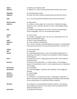 dogma kb. dogma, ajaran agama, akaid.
dogmatic ks. dogmatis. a d. person seorang yang fanatik terhadap sesuatu ajaran.
dogpaddle kki. berenang seperti anjing.
dogwood kb. pohon atau tanam-tanaman yang daun-daunnya putih atau merah.
doily kb. (j. -lies) alas yang ditaruh dibawah piring, semacam serbet kecil.
dokumentation kb. dokumentasi.
doldrums kb. j. Meteor.: daerah angin mati. to be in the d. 1 tidak bersemangat,
patah hati. 2 lesu, melempen. Business is in the d. Usaha dagang sedang
melempem.
dole kb. sedekah, uang sokongan. to be on the d. menerima uang sokongan
karena menganggur. -kkt. to d. out mendermakan kepada.
doleful ks. muram, sedih.
doll kb. 1 boneka. 2 (girl) gadis cantik. -kkt., kki. to d. up berdandan. She 's all
dolled up Dia berdandan bagus.
dollar kb. dolar. d. sign lambang dolar ($).
dollhouse kb. rumah-rumahan, rumah boneka.
dolly kb. (j. -lies) kb. 1 boneka. 2 kerek pengangkut barang berat. 3 mobil gerobak
kecil yang memuat kamera TV atau kamera gambar hidup. 4 semacam lori.
dolphin kb. ikan lumba-lumba.
dolt kb. orang tolol.
domain kb. 1 daerah/bidang kekuasaan. in the d. of law dalam bidang hukum. 2
wewenang. That matter is not within my d. Masalah itu tidak merupakan
wewenang saya.
dome kb. kubah (of a church). 2 lengkungan puncak (of a hill). dome-shaped ks.
berbentuk kubah.
domestic kb. pelayan rumah, babu dalam. -ks. 1 dalam negeri. 2 rumah tangga. 3
piaraan. d. help pembantu rumah. d. science kepandaian puteri, kepandaian
rumah tangga.
domesticate kkt. menjinakkan.
domesticity kb. 1 kerumahtanggaan. 2 kesukaan akan kehidupan rumah tangga dan
keluarga.
domicile kb. tempat tinggal.
dominance kb. kekuasaan.
dominant ks. 1 berkuasa. d. in Asia berkuasa di Asia. 2 berpengaruh, terkemuka. d.
figure in local politics tokoh yang berpengaruh di kalangan politik setempat.
3 kuat, yang menonjol. d. characteristic sifat/ciri yang kuat.
dominate kkt. menguasai. to d. other people menguasai orang lain. -kki. berkuasa,
besar pengaruhnya Blacks d. in this section of the city Orang kulit hitam
berkuasa di bagian kota ini.
domination kb. penguasaan, kekuasaan.
 