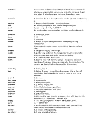 domineer kki. menguasai. He domineers over the whole family Ia menguasai seluruh
keluarganya dengan mutlak. -domineering ks. bersifat menguasai dengan
keras sekali. d. father bapak yang menguasai dengan keras sekali.
dominion kb. dominion. The D. of Canada Dominion Kanada. to hold d. over berkuasa
di.
domino kb. kartu domino. -dominoes j. permainan domino.
don kkt. (donned) mengenakan. to d. o's robe mengenakan jubah.
don't (do not) 1 jangan. 2 tidak, tak. 3 lih DO.
donate kkt. mendermakan, menyumbangkan. to d. blood mendermakan darah.
donation kb. sumbangan, derma.
done lih DO.
donee kb. penerima.
donkey kb. keledai. d. engine mesin pembantu. d. work pekerjaan yang
membosankan.
donor kb. donor, penderma, dermawan, pemberi. blood d. penderma/donor
darah.
doodad kb. Inf.: perhiasan (yang tak berharga).
doodle kb. gambar yang tak berarti. -kki. menggambar dengan melamun atau
sambil bercakap-cakap atau sambil memikirkan sesuatu.
doohickey kb. Sl.: barang/alat kecil (tanpa nama).
doom kb. 1 ajal. to meet o's d. menemui ajalnya. 2 malapetaka. a sense of
impending d. firasat akan datangnya malapetaka. -kkt.menghukum. The
murderer was doomed to death Pembunuh itu dihukum mati.
doomsday kb. hati din/kiamat.
door kb. 1 pintu. 2 rumah. 3 kemungkinan, kesempatan. to lay at the d. of
menyalahkan. door-to-door ks. dari rumah ke rumah. d. prize karcis
berhadiah.
doorbell kb. bel pintu.
doorkeeper kb. penjaga pintu.
doorknob kb. kenop/tombol pintu.
doorman kb. (j. -meen). penjaga pintu.
doormat kb. kosek kaki, kesetan, pengeset kaki.
doornail kb. paku pintu. dead as a d. mati betul.
doorstep kb. ambang pintu.
doorway kb. pintu keluar masuk.
dope kb. 1 Sl.: obat bius seperti morfin, candu dsb. 2 Sl.: si tolol. 3 pernis. 4 Sl.:
keterangan. -kkt. 1 mengobati. 2 memberi obat.
dopey ks. Sl.: 1 lemas/pusing karena obat bius. 2 tolol, bebal, bodoh.
dorm Inf.: '= DORMITORY.
dormant ks. 1 terbengkalai/terhenti, tidak aktif. 2 tidur. Bears are d. during the
winter Beruang-beruang tidur selama musim dingin.
dormer kb. d. window jendela pada atap.
dormitory kb. (j. -ries) asrama (mahasiswa).
 
