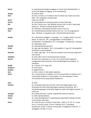 dorsal ks. yang bertautan dengan punggung. d. sound bunyi belakang lidah. d.
nerve saraf (bagian) punggung. d fin sirip belakang.
dosage kb. takaran, dosis.
dose kb. dosis. to take a d. of medicine minum setakar atau makan satu dosis
obat. -kkt. mengobati, memberi obat.
dosn't [ does not ] lih DO.
dossier kb. catatan/dokumen tentang sesuatau hal atau seseorang.
dot kb. titik. 2 bintik, tutul. -kkt. (dotted) menaruh titik. on the d. tepat pada
waktunya. -dotted ks. ditandai dengan titik-titik.
dotage kb. sifat pikun, sifat kekanak-kanakan, karena umur tua.
dote kki. menjadi kekanak-kanakan karena umur tua. to d. on sangat gemar
akan. -doting ks. 1 yang gemar akan. 2 bersifat kekanak-kanakan.
double kb. 1 aktor/aktris pengganti. 2 pasangan. -ks. 1 rangkap, dobel. 2 dua kali
(lipat). kk. lipat dua. -kkt. 1 menggandakan, menduakalikan. 2
mendobelkan. 3 mengepalkan. kki. 1 merangkap. 2 berlipat dua. -doubling
kb. pergandaan, lipat.
doublet kb. sepasang benda yang sama.
doubt kb. ragu-ragu, kesangsian. -kkt. 1 menyangsikan. 2 ragu. kki. menyangsikan. -
doubting ks. yang meragukan.
doubtful ks. sangsi, ragu-ragu. I'm d. about the weather tomorrow Saya sangsi akan
udara besok.
doubtless kk. pasti, yakin. He'll d. win Dia pasti akan menang.
douche kb. pancuran, semprotan air. to use a d. to relieve nasal congestion
menggunakan obat semprotan untuk menghilangkan kemampatan di
hidungnya.
dough kb. 1 adonan. 2 Sl.: uang, duit.
doughnut kb. (kue) donat.
doughty ks. (gagah) berani.
dour ks. keras, masam. d. look wajah yang keras.
douse kkt. 1 menyiramkan air kedalam. to d. fire menyiramkan air kedalam api. 2
memasukkan kedalam air, mencelupkan. to d. burning paper in water
memasukkan kertas yang terbakar kedalam air.
dove lih DIVE.
dovetail kb. sambungan pada kayu, besi dsb. terdiri dari bagian-bagian yang
dimasukkan ke celah-celah pada bagian yang akan disambung. -kki. 1
menyambung gengan mmasukkan bagian ke celah-celah bagian yang lain. 2
cocok, pas.
dowager kb. 1 janda permaisuri. 2 janda yang berhak menerima warisan.
dowdy ks. tidak rapi (berpakaian).
dowel kb. 1 paku dinding/semat. 2 sepotong kayu dipantakkan kedalam tembok
untuk tempat paku-paku.
down kb. 1 bulu burung. 2 isi bantal. 3 bulu halus. -downs j. lih UP. -ks. 1 yang
turun. 2 murung, muram. 3 turun. 4 datang, turun. 5 membayar
dulu/dimuka. 6 sakit. 7 kempis, kurang angin. 8 tenggelam/ terbenam. 9
ketinggalan. 10 reda. 11 surut.
 