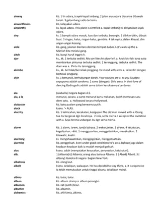 airway kb. 1 lin udara, trayek kapal terbang. 2 jalan arus udara biasanya dibawah
tanah. 3 gelombang radio tertentu
airworthiness kb. kelayakan udara.
airworthy ks. layak udara. This plane is certified a. Kapal terbang ini dinyatakan layak
udara.
airy ks. 1 banyak udara masuk, luas dan terbuka, berangin. 2 dibikin-bikin, dibuat-
buat. 3 ringan, halus, ringan-halus, gembira. 4 tak nyata, dalam khayal, dlm
angan-angan kosong.
aisle kb. gang, jalanan diantara deretan tempat duduk. Let's walk up the a.
Marilah kita melalui gang.
aitch kb. bunyi huruf Inggris h.
ajar ks., kk. 1 terbuka sedikit. My son likes his door left a. Anak laki-laki saya suka
membiarkan pintunya terbuka sedikit. 2 terenggang, terbuka sedikit. The
door was a. Pintu itu terenggang.
akimbo ks., kk. bertolak/bercekak pinggang. He stood with arms a. Ia berdiri dengan
bertolak pinggang.
akin ks. 1 bersanak, berhubungan darah. Your cousins are a. to you Saudara
sepupumu adalah sanakmu. 2 sama (dengan). Girls are a. in their love of
dancing Gadis-gadis adalah sama dalam kesukaannya berdansa.
ala (Alabama) negara bagian A.S.
ala, a la menurut, secara. a carte menurut kartu makanan, boleh memesan satu
demi satu. a. Hollywood secara Hollywood.
alabaster kb. batu pualam yang berwarna putih.
alack kseru. '= ALAS.
alacrity kb. 1 kelincahan, kecekatan, kesigapan.The old man moved with a. Orang
tua itu bergerak dgn lincahnya. 2 rela, serta merta. I accepted the invitation
with a. Saya terima undangan itu dgn serta-merta.
alarm kb. 1 alarm, larem, tanda bahaya. 2 weker,beker. 3 sirene. 4 ketakutan,
kegelisahan. --kkt. 1 menggusarkan, menggelisahkan, menakutkan. 2
khawatir, kuatir.
alarming ks mengkhawatirkan, menggegerkan, menggelisahkan.
alarmist kb. penggelisah. Even under good conditions he's an a. Bahkan juga dalam
keadaan-keadaan baik ia mudah menjadi gelisah.
alas kseru. aduh (menyatakan kesusahan, penyesalan, ketakutan).
alb. 1 (Albania(n)) Albania; orang atau bahasa Albania. 2 ( Abert) Albert. 3 (
Albany) ibukota di negara bagian New York.
albatross kb. elang laut.
albeit kseru. sekalipun, walaupun. He has decided to stay there, a. it is expencive
Ia telah memutuskan untuk tinggal disana, sekalipun mahal.
albino kb. bulai, balar.
album kb. album. stamp a. album perangko.
albumen kb. zat (putih) telur.
albumin kb. albumin.
alchemist kb. ahli kimia, alkimis.
 