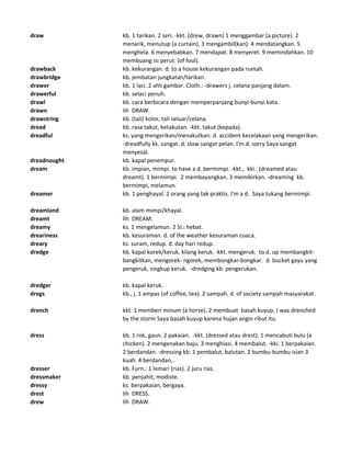 draw kb. 1 tarikan. 2 seri. -kkt. (drew, drawn) 1 menggambar (a picture). 2
menarik, menutup (a curtain). 3 mengambil(kan). 4 mendatangkan. 5
menghela. 6 menyebabkan. 7 mendapat. 8 menyeret. 9 memindahkan. 10
membuang isi perut. (of foul).
drawback kb. kekurangan. d. to a house kekurangan pada rumah.
drawbridge kb. jembatan jungkatan/tarikan.
drawer kb. 1 laci. 2 ahli gambar. Cloth.: -drawers j. celana panjang dalam.
drawerful kb. selaci penuh.
drawl kb. cara berbicara dengan memperpanjang bunyi-bunyi kata.
drawn lih DRAW.
drawstring kb. (tali) kolor, tali seluar/celana.
dread kb. rasa takut, ketakutan. -kkt. takut (kepada).
dreadful ks. yang mengerikan/menakutkan. d. accident kecelakaan yang mengerikan.
-dreadfully kk. sangat. d. slow sangat pelan. I'm d. sorry Saya sangat
menyesal.
dreadnought kb. kapal penempur.
dream kb. impian, mimpi. to have a d. bermimpi. -kkt., kki. (dreamed atau
dreamt). 1 bermimpi. 2 membayangkan. 3 memikirkan. -dreaming kb.
bermimpi, melamun.
dreamer kb. 1 penghayal. 2 orang yang tak praktis. I'm a d. Saya tukang bermimpi.
dreamland kb. alam mimpi/khayal.
dreamt lih DREAM.
dreamy ks. 1 mengelamun. 2 Sl.: hebat.
dreariness kb. kesuraman. d. of the weather kesuraman cuaca.
dreary ks. suram, redup. d. day hari redup.
dredge kb. kapal korek/keruk, kilang keruk. -kkt. mengeruk. to d. up membangkit-
bangkitkan, mengorek- ngorek, membongkar-bongkar. d. bucket gayu yang
pengeruk, singkup keruk. -dredging kb. pengerukan.
dredger kb. kapal keruk.
dregs kb., j. 1 ampas (of coffee, tea). 2 sampah. d. of society sampah masyarakat.
drench kkt. 1 memberi minum (a horse). 2 membuat basah kuyup. I was drenched
by the storm Saya basah kuyup karena hujan angin ribut itu.
dress kb. 1 rok, gaun. 2 pakaian. -kkt. (dressed atau drest). 1 mencabuti bulu (a
chicken). 2 mengenakan baju. 3 menghiasi. 4 membalut. -kki. 1 berpakaian.
2 berdandan. -dressing kb. 1 pembalut, balutan. 2 bumbu-bumbu isian 3
kuah. 4 berdandan,.
dresser kb. Furn.: 1 lemari (rias). 2 juru rias.
dressmaker kb. penjahit, modiste.
dressy ks. berpakaian, bergaya.
drest lih DRESS.
drew lih DRAW.
 