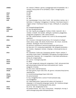 dribble kb. 1 tetesan. 2 Meteor.: gerimis. 3 penggiringan bola (in basketball). -kki. 1
menetes, mencucurkan air liur (of babies). 2 Sport : menggiring bola
mendrible.
dried lih DRY.
drier lih DRY.
dries lih DRY.
driest lih DRY.
drift kb. 1 penyimpangan. 2 arus, aliran. 3 arah. -kkt. menimbun, meniup. -kki. 1
bertimbun. 2 melayang. 3 menggeluyur. 4 melintas. 5 ikut-ikutan masuk. 6
singgah, mampir. 7 berhanyut-hanyut. 8 lepas. -drifting kb., ks. yang ditiup
angin.
drifter kb. orang gelandangan/jembel.
driftwood kb. kayu apung/pelampung.
drill kb. 1 bor. 2 gurdi, jara, penggerek. 3 latihan. 4 Cloth.: (kain) dril. -kkt. 1
membor. 2 melatih. -kki. berlatih. -drilling kb. 1 pemboran, penggerekan,
penggurdian, pengeboran. 2 Mil.: latihan berbaris.
drillmaster kb. 1 Mil.: pelatih berbaris. 2 pelatih. He's a stern d. Dia seorang pelatih
yang keras.
drink kb. 1 minuman. 2 (strong) minuman keras. 3 Sl.: kumpulan air sebagai
kolam, danau, sungai. -kkt. (drank, drunk) minum. -kki. minum. -drunk kb.
pemabuk. -drinking kb. minum minuman keras.
drinker kb. peminum. hard/heavy d. peminum yang banyak sekali minum.
drip kb. tetes (an). 2 Sl.: orang yang menghambat. -kkt. (dripped) meneteskan. -
kki. menetes. -dripping ks. menetes. -drippings. j. tetesan gemuk atau air
daging.
drive kb. 1 perjalanan. 2 jalan raya. 3 kampanye, gerakan. 4 Sport.: pukulan. 5
persneling. 6 jalan mobil ('= DRIVEMAY).7 perangsang. 8 serangan/serbuan
pembasmian. 9 gerakan. -kki. 1 mengendarai. 2 naik mobil, berkendaraan. -
driving kb. mengemudikan.
drivel kb. 1 air liur. 2 omongan yang tolol.
driven lih DRIVE.
driver kb. 1 supir, pengemudi, tukang setir, pengendara. 2 Golf : alat pemukul bola
golf yang ujungnya terbuat dari kayu untuk pukulan jauh. 3 poros
penggerak. 4 mandor.
driveway kb. jalan untuk mobil (di halaman).
drizzle kb. hujan, gerimis, hujan rintik-rintik. -kki. gerimis. It drizzled all day Gerimis
sepanjang hari.
drizzly ks. muram/mendung dengan hujan rintik-rintik.
drogue kb. parasut pesawat.
droll ks. lucu, menggelikan hati. d. sense of humor perasaan yang
lucu/menggelikan.
drone kb. 1 (bee) lebah jantan. 2 gemuruh (of a plane, etc) 3 pemalas. 4
dengungan. d. of mosquitoes dengungan nyamuk. -kki. 1 berbicara dengan
yang membosankan. 2 berdengung (of a bee, plane).
drool kb. air liur. -kkt. mengeluarkan air liur.
droop kb. keadaan terkulai. -kki. 1 layu. 2 terasa berat. -drooping ks. murung. d.
spirits semangat yang sudah melempem/kendor.
 
