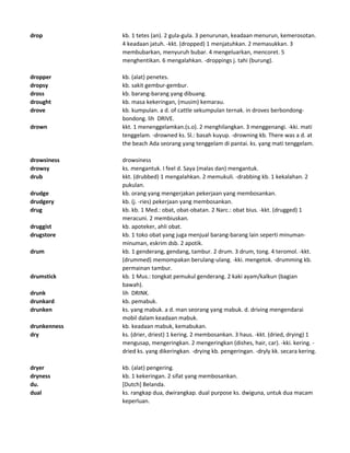 drop kb. 1 tetes (an). 2 gula-gula. 3 penurunan, keadaan menurun, kemerosotan.
4 keadaan jatuh. -kkt. (dropped) 1 menjatuhkan. 2 memasukkan. 3
membubarkan, menyuruh bubar. 4 mengeluarkan, mencoret. 5
menghentikan. 6 mengalahkan. -droppings j. tahi (burung).
dropper kb. (alat) penetes.
dropsy kb. sakit gembur-gembur.
dross kb. barang-barang yang dibuang.
drought kb. masa kekeringan, (musim) kemarau.
drove kb. kumpulan. a d. of cattle sekumpulan ternak. in droves berbondong-
bondong. lih DRIVE.
drown kkt. 1 menenggelamkan.(s.o). 2 menghilangkan. 3 menggenangi. -kki. mati
tenggelam. -drowned ks. Sl.: basah kuyup. -drowning kb. There was a d. at
the beach Ada seorang yang tenggelam di pantai. ks. yang mati tenggelam.
drowsiness drowsiness
drowsy ks. mengantuk. I feel d. Saya (malas dan) mengantuk.
drub kkt. (drubbed) 1 mengalahkan. 2 memukuli. -drabbing kb. 1 kekalahan. 2
pukulan.
drudge kb. orang yang mengerjakan pekerjaan yang membosankan.
drudgery kb. (j. -ries) pekerjaan yang membosankan.
drug kb. kb. 1 Med.: obat, obat-obatan. 2 Narc.: obat bius. -kkt. (drugged) 1
meracuni. 2 membiuskan.
druggist kb. apoteker, ahli obat.
drugstore kb. 1 toko obat yang juga menjual barang-barang lain seperti minuman-
minuman, eskrim dsb. 2 apotik.
drum kb. 1 genderang, gendang, tambur. 2 drum. 3 drum, tong. 4 teromol. -kkt.
(drummed) memompakan berulang-ulang. -kki. mengetok. -drumming kb.
permainan tambur.
drumstick kb. 1 Mus.: tongkat pemukul genderang. 2 kaki ayam/kalkun (bagian
bawah).
drunk lih DRINK.
drunkard kb. pemabuk.
drunken ks. yang mabuk. a d. man seorang yang mabuk. d. driving mengendarai
mobil dalam keadaan mabuk.
drunkenness kb. keadaan mabuk, kemabukan.
dry ks. (drier, driest) 1 kering. 2 membosankan. 3 haus. -kkt. (dried, drying) 1
mengusap, mengeringkan. 2 mengeringkan (dishes, hair, car). -kki. kering. -
dried ks. yang dikeringkan. -drying kb. pengeringan. -dryly kk. secara kering.
dryer kb. (alat) pengering.
dryness kb. 1 kekeringan. 2 sifat yang membosankan.
du. [Dutch] Belanda.
dual ks. rangkap dua, dwirangkap. dual purpose ks. dwiguna, untuk dua macam
keperluan.
 