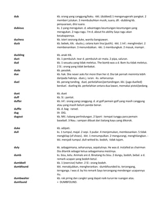 dub kb. orang yang canggung/kaku. -kkt. (dubbed) 1 menganugerahi pangkat. 2
memberi julukan. 3 membubuhkan musik, suara, dll. -dubbing kb.
penyuaraan, diisi suara.
dubious ks. 1 yang meragukan. d. advantages keuntungan-keuntungan yang
meragukan. 2 ragu-ragu. I'm d. about his ability Saya ragu akan
kecakapannya.
duchess kb. isteri seorang duke, wanita bangsawan.
duck kb. bebek, itik. -ducks j. celana kain lina (putih). -kkt. 1 Inf.: menghindari. 2
membenamkan. 3 menundukkan. -kki. 1 membungkuk. 2 masuk, mampir.
duckling kb. anak itik.
duct kb. 1 pembuluh. tear d. pembuluh air mata. 2 pipa, saluran.
dud kb. 1 sesuatu yang tidak meletus. The bomb was a d. Bom itu tidak meletus.
2 Sl.: orang yang tidak berbakat.
dude kb. pesolek.
due kb. hak. She never asks for more than her d. Dia tak pernah meminta lebih
daripada haknya. -dues j. iuran. -ks. seharusnya
duel kb. perang tanding, duel, perkelahian/pertandingan.-kki. (juga duelled)
berduel. -dueling kb. perkelahian antara dua lawan, memakai pistol/pedang.
duet kb. duet
duff kb. Sl.: pantat.
duffer kb. Inf.: orang yang canggung. d. at golf pemain golf yang masih canggung
atau yang masih belum pandai benar.
duffle kb. d. bag ransel.
dug lih DIG.
dugout kb. Mil.: lubang perlindungan. 2 Sport : tempat tunggu para pemain
baseball. 3 Nau.: sampan dibuat dari batang kayu yang dikorok.
duke kb. adipati.
dull ks. 1 tumpul, majal. 2 sepi. 3 pudar. 4 menjemukan, membosankan. 5 tidak
mengkilap (of shoes). -kkt. 1 menumpulkan. 2 mengurangi, menghilangkan. -
kki. menjadi tumpul. dull-witted ks. bodoh, tidak tajam.
duly kk. sebagaimana, seharusnya, sepatutnya. He was d. installed as chairman
Dia dilantik sebagai ketua sebagaimana mestinya.
dumb ks. bisu, kelu. Animals are d. Binatang itu bisu. 2 dungu, bodoh, bebal. a d.
remark ucapan yang bodoh betul.
dumbbell kb. 1 (exercise) halter. 2 Sl.: orang bodoh.
dumbfound kkt. menakjubkan, mengherankan. -dumbfounded ks. tercengang,
ternganga. I was d. by his remark Saya tercengang mendengar ucapannya
itu.
dumbwaiter kb. rak piring dan cangkir yang dapat naik-turun ke ruangan atas.
dumfound = DUMBFOUND.
 