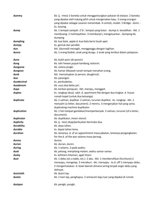 dummy kb. (j. -mies) 1 boneka untuk menggantungkan pakaian di etalase. 2 boneka
yang dipakai oleh tukang jahit untuk mengenakan baju. 3 orang-orangan
yang dipakai sebagai sasaran menembak. 4 contoh, model. 5 Bridge : dumi. -
ks. kosong.
dump kb. 1 tempat sampah. 2 Sl.: tempat yang kotor. -dumps k. kesedihan. -kkt. 1
membuang. 2 melimpahkan. 3 membanjiri, mengeluarkan. -dumping kb.
dumping
dumpling kb. kue bola. apple d. kue bola berisi buah apel.
dumpy ks. gemuk dan pendek.
dun kkt. (dunned) menagih, mengganggu dengan tagihan.
dunce kb. 1 orang bodoh, anak yang dungu. 2 anak yang lembut dalam pelajaran.
dune kb. bukit pasir (di pesisir).
dung kb. tahi hewan,pupuk kandang, kotoran.
dungaree kb. celana jengki.
dungeon kb. kamar dibawah tanah tempat menahan orang.
dunk kkt. mencelupkan (a person, doughnut).
duo kb. pasangan.
duodecimal ks. perduabelas.
duodenum kb. usus dua belas jari.
dupe kb. korban penipuan. -kkt. menipu, menggait.
duplex ks. rangkap (dua), rakit. d. apartment flat dengan dua tingkat. d. house
rumah kopel (untuk dua keluarga).
duplicate kb. 1 salinan, duplikat. 2 salinan, turunan duplikat. -ks. rangkap. -kkt. 1
menyalin (a letter, document). 2 meniru. 3 mengerjakan hal yang sama.
duplicating machine duplikator.
duplication kb. 1 hal melipat-gandakan/memperbanyak. 2 salinan, turunan (of a letter,
document).
duplicator kb. duplikator, mesin stensil.
duplicity kb. (j. -ties) sikap/perbuatan bermuka dua.
durability kb. daya tahan.
durable ks. dapat tahan lama.
duration kb. lamanya. d. of an appointment masa jabatan, lamanya pengangkatan.
for the d. of the war selama masa perang.
duress duress
durian kb. durian, duren.
during kb. 1 selama. 2 pada waktu.
dusk kb. petang, menjelang malam, waktu samar-samar.
dusky ks. kehitam-hitaman, agak hitam.
dust kb. 1 debu (on a table, etc.). 2 abu. -kkt. 1 membersihkan (furniture) 2.
menyapu, mengelap. 3 menaburi. -kki. menyapu. to d. off 1 menyapu debu.
2 mengemukakan. d. bowl daerah dimana sering terjadi angin debu yang
dahsyat.
dustcloth kb. (kain) lap.
duster kb. 1 kain lap, penghapus. 2 semacam baju luar yang dipakai di rumah.
dustpan kb. pengki, pungki.
 