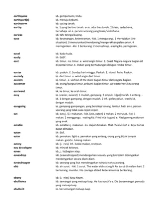 earthquake kb. gempa bumi, lindu.
earthward(s) kk. menuju kebumi.
earthworm kb. cacing tanah.
earthy ks. 1 yang berbau tanah. an e. odor bau tanah. 2 biasa, sederhana,
bersahaja. an e. person seorang yang biasa/sederhana.
earwax kb. tahi telinga/kuping.
ease kb. kesenangan, ketentraman. -kkt. 1 mengurangi. 2 meredakan (the
situation). 3 menurunkan/mendorong/mengerakkan pelan-pelan. 4
meringankan. -kki. 1 berkurang. 2 menyelinap. -easing kb. peringanan.
easel kb. kuda-kuda.
easily lih EASY.
east kb. timur. -ks. timur. e. wind angin timur. E. Coast Negara-negara bagian AS
di pantai timur. E. Indian yang berhubungan dengan Hindia Timur.
easter kb. paskah. E. Sunday hari minggu. Paskah. E. Island Pulau Paskah.
easterly ks. dari timur. e. wind angin dari timur.
eastern ks. timur. e. section of the state bagian timur dari negara bagian.
easterner kb. orang/bangsa timur, pribumi bagian timur. we easterners kita orang
timur.
eastward kk. ke timur, ke arah timur.
easy ks. (easier, easiest) 1 mudah, gampang. 2 empuk. 3 (pe)murah. 4 enteng. -
kk. 1 dengan gampang, dengan mudah. 2 Inf.: pelan-pelan. -easily kk.
dengan mudah.
easygoing ks. gampang-gampangan, yang bersikap tenang, lembut hati. an e. person
seorang yang tidak suka repot-repot.
eat kb. eats j. Sl.: makanan. -kkt. (ate, eaten) 1 makan. 2 merusak. -kki. 1
makan. 2 menggangu. -eating kb. Fried rice is good e. Nasi goreng makanan
yang enak.
eatable kb. eatables j. makanan. -ks. dapat dimakan. That cheese isn't e. Keju itu tak
dapat dimakan.
eaten lih EAT.
eater kb. pemakan. light e. pemakan yang enteng, orang yang tidak banyak
makan. good e. tukang makan.
eatery kb. (j. -ries) Inf.: kedai makan, restoran.
eau de cologne kb. minyak kelonyo.
eaves kb., j. lis/bagian atap.
eavesdrop kki. (eavesdropped) mendengarkan sesuatu yang tak boleh didengarkan
mendengarkan secara diam-diam.
eavesdropper kb. seorang yang ikut mendengarkan rahasia-rahasia orang.
ebb kb. air surut. -kki. 1 surut. The water ebbs at night Air surut di malam hari. 2
berkurang, mundur. His courage ebbed Keberaniannya berkurang.
ebony kb. (j. -nies) kayu hitam.
ebullience kb. semangat yang meluap-luap. He has youth's e. Dia bersemangat pemuda
yang meluap-luap.
ebullient ks. bersemangat meluap-luap.
 