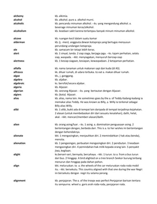 alchemy kb. alkimia.
alcohol kb. alkohol. pure a. alkohol murni.
alcoholic kb. pencandu minuman alkohol. --ks. yang mengandung alkohol. a.
beverage minuman keras/alkohol.
alcoholism kb. keadaan sakit karena terlampau banyak minum minuman alkohol.
alcove kb. ruangan kecil dalam suatu kamar
alderman kb. (j. -men). anggouta dewan kotapraja yang bertugas menyusun
perundang-undangan kotapraja.
ale kb. samacam bir tetapi lebih keras.
alert kb. 1 sinyal, tanda. 2 siap siaga, berjaga-jaga. --ks. tajam perhatian, selalu
siap, waspada. --kkt. menyiagakan, menyuruh bersiap-siap
alertness kb. 1 kesiap-siagaan, kesiapan, kewaspadaan. 2 ketajaman perhatian.
alfalfa kb. nama tanaman untuk makanan sapi dan kuda (di AS).
alfresco kk. diluar rumah, di udara terbuka. to eat a. makan diluar rumah.
algae kb., j. ganggang.
algebra kb. aljabar.
algebraic ks. bersifat/secara aljabar.
algeria kb. Aljazair.
algerian kb. seorang Aljazair. --ks. yang bertautan dengan Aljazair.
algiers kb. (kota) Aljazair.
alias kb. alias, nama lain. He sometimes goes by the a. of Teddy Kadang-kadang ia
memakai alias Teddy. He was known as Billy, a. Willy Ia terkenal sebagai
Billy alias Willy.
alibi kb. 1 alibi, bukti ada di tempat lain daripada di tempat terjadinya kejahatan.
2 alasan (untuk membebaskan diri dari sesuatu kesalahan), dalih, helat,
akal. --kkt. mencari/memberi alasan/dalih.
alien kb. orang asing/luar. --ks. 1 asing. a. domination penguasaan asing. 2
bertentangan dengan, berbeda dari. This is a. to her wishes Ini bertentangan
dengan kehendaknya.
alienate kkt. 1 mengasingkan, menjauhkan diri. 2 memindahkan ( hak atau benda),
mensita.
alienation kb. 1 pengasingan, perbuatan mengasingkan diri. 2 perebutan. 3 keadaan
mengasingkan diri. 4 pemindahan hak milik kepada orang lain. 5 penyakit
jiwa, kegilaan.
alight ks.berseri-seri, bernyala, bercahaya. --kki. 1 turun. to a. from a bus turun
dari bus. 2 hinggap. A bird alighted on a tree branch Seekor burung terbang
menurun dan hinggap pada dahan pohon.
align kkt. meluruskan. to a. the wheels of the car meluruskan roda-roda mobil
itu. --kki. bersekutu. This country aligned with that one during the war Negri
ini bersekutu dengan negri itu selama perang.
alignment kb. penjajaran. The a. of the troops was perfect Penjajaran barisan tentara
itu sempurna. wheel a. garis arah roda-roda, penjajaran roda.
 