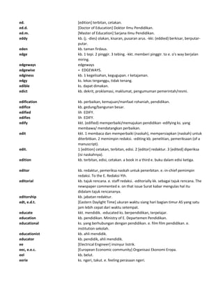 ed. [edition] terbitan, cetakan.
ed.d. [Doctor of Education] Doktor Ilmu Pendidikan.
ed.m. [Master of Education] Sarjana Ilmu Pendidikan.
eddy kb. (j. -dies) olakan, kisaran, pusaran arus. -kki. (eddied) berkisar, berputar-
putar.
eden kb. taman firdaus.
edge kb. 1 tepi. 2 pinggir. 3 tebing. -kkt. memberi pinggir. to e. o's way berjalan
miring.
edgeways edgeways
edgewise = EDGEWAYS.
edginess kb. 1 kegelisahan, kegugupan. r ketajaman.
edgy ks. lekas terganggu, tidak tenang.
edible ks. dapat dimakan.
edict kb. dekrit, proklamasi, maklumat, pengumuman pemerintah/resmi.
edification kb. perbaikan, kemajuan/manfaat rohaniah, pendidikan.
edifice kb. gedung/bangunan besar.
edified lih EDIFY.
edifies lih EDIFY.
edify kkt. (edified) memperbaiki/memajukan pendidikan -edifying ks. yang
membawa/ mendatangkan perbaikan.
edit kkt. 1 membaca dan memperbaiki (naskah), mempersiapkan (naskah) untuk
diterbitkan. 2 memimpin redaksi. -editing kb. penelitian, pemeriksaan (of a
manuscript).
edit. 1 [edition] cetakan, terbitan, edisi. 2 [editor] redaktur. 3 [edited] diperiksa
(isi naskahnya).
edition kb. terbitan, edisi, cetakan. a book in a third e. buku dalam edisi ketiga.
editor kb. redaktur, pemeriksa naskah untuk penerbitan. e.-in-chief pemimpin
redaksi. To the E. Redaksi Yth.
editorial kb. tajuk rencana. e. staff redaksi. -editorially kk. sebagai tajuk rencana. The
newspaper commented e. on that issue Surat kabar mengulas hal itu
didalam tajuk rencananya.
editorship kb. jabatan redaktur.
edt, e.d.t. [Eastern Daylight Time] ukuran waktu siang hari bagian timur AS yang satu
jam lebih cepat dari waktu setempat.
educate kkt. mendidik. -educated ks. berpendidikan, terpelajar.
education kb. pendidikan. Ministry of E. Departemen Pendidikan.
educational ks. yang berhubungan dengan pendidikan. e. film film pendidikan. e.
institution sekolah.
educationist kb. ahli mendidik.
educator kb. pendidik, ahli mendidik.
ee [Electrical Engineer] insinyur listrik.
eec, e.e.c. [European Economic community] Organisasi Ekonomi Eropa.
eel kb. belut.
eerie ks. ngeri, takut. e. feeling perasaan ngeri.
 